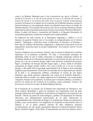171
razón y la libertad. Mantenía que el único pensamiento que aporta la filosofía… al
estudio de la historia es la idea de razón; porque la razón es la soberana del mundo, la
historia del mundo se nos presenta, por tanto, como un proceso racional. Como proceso
racional, la historia es el registro de la evolución de la libertad humana, porque la
historia humana es una progresión desde una libertad menor hacia un estado de
libertad máxima‖ (Enciclopedia Microsoft Encarta). En la evolución histórica, Oriente
representa la niñez (sociedad patriarcal); Grecia, la juventud (―Hermosa libertad‖);
Roma, la edad viril (leyes y concepción del Estado); y el Imperio Germánico, la
ancianidad (plenitud y realización completa de la espiritualidad).
Su influencia ha sido enorme en el liberalismo dogmático y bíblico, y en el
laicismo en general. Donde más se ha notado su preponderancia en el terreno
político. ―Ideologías y doctrinas como el Marxismo, el Fascismo, el Nazismo y
todo tipo de sistemas dictatoriales, dogmáticos y deductivos encuentran en él los
argumentos necesarios para su propio fundamento‖ (Enciclopedia superior Círculo
de Lectores).
Gracias a Hegel se crea un sistema dialéctico que se opone al sistema de la totalidad
imperante en la tradición occidental. ―El viejo y reverenciado principio de
identidad, sobre el cual se había construido el complejo andamiaje cultural de
Occidente, habría de ser duramente enjuiciado. La enunciación de que una cosa no
puede ser y no ser al mismo tiempo, había sido elemento sustancial del proceso
lógico y metafísico de Europa durante largos siglos, y ahora, desde la novísima
concepción de Hegel, perdía validez. Una cosa sí podía ser y no ser al mismo
tiempo, y allí estaba todo el aparataje argumentativo de la lógica y de la ontología
hegeliana para demostrarlo. El devenir, la contradicción, la superación por síntesis
de la tesis y su contrapuesta antítesis, constituían el cuerpo de una lógica
dialéctica, que desde entonces impondría una visión de la realidad dinámica y
sostenida sobre el cambio. Las viejas exigencias de la identidad y sus consecuentes
categorías, basadas en la quietud y la esencia que es siempre idéntica a sí misma y
pervive en medio de los avatares de la historia, serían refutadas‖ (Clásicos del
pensamiento universal resumidos, de Rafael Méndez Bernal).
En el momento de su muerte, era el filósofo más importante de Alemania y sus
ideas estaban difundidas y quien las estudiara era considerado como de gran
prestigio intelectual. Sus seguidores se dividieron en hegelianos de izquierda y de
derecha. ―Desde un punto de vista teológico y político, los hegelianos de derecha
ofrecieron una interpretación conservadora de su obra. Subrayaron la
compatibilidad entre la filosofía de Hegel y el cristianismo. Desde una perspectiva
política, eran conservadores. Los hegelianos de izquierda evolucionaron hacia el
ateísmo y, en el plano político, muchos de ellos adoptaron posturas
revolucionarias. En este grupo izquierdista figuraron Ludwig Feuerbach, Bruno
Bauer, Friedrich Engels y Karl Marx. El pensamiento de estos dos últimos estuvo
 