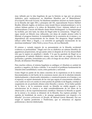 172
muy influido por la idea hegeliana de que la historia se rige por un proceso
dialéctico, pero sustituyeron su Idealismo filosófico por el Materialismo‖
(Enciclopedia Microsoft Encarta). Su Idealismo metafísico alcanzó un fuerte impacto
en la filosofía del siglo XIX y principios del XX, especialmente Francis Herbert
Bradley (filósofo inglés), en teóricos como Josiah Royce (estadounidense) y en la
cultura italiana gracias a la crítica de Benedetto Croce. Además influyó en el
Existencialismo a través del filósofo danés Sören Kierkegaard. La Fenomenología
ha recibido, por otro lado, las ideas de Hegel sobre la consciencia. ―Hegel fue y
sigue siendo un filósofo muy influyente, con ideas de amplio alcance sobre la
libertad, el progreso histórico, la inestabilidad de la conciencia de sí mismo y su
dependencia del reconocimiento de los demás. Por desgracia, Hegel también
influyó sobre Marx y Engels, y se convirtió en apologista inconsciente de las
doctrinas totalitarias‖ (Más Platón y menos Prozac, de Lou Marinoff).
El extenso y variado impacto de su pensamiento en la filosofía occidental
evidencia su profundidad. ―Hegel creó con su dialéctica un sistema filosófico de
gigantescas proporciones, tal que jamás antes ni después de él se ha desarrollado
otro que le supere en amplitud y detalle. Y lo que ha quedado de Hegel no es
propiamente el método dialéctico mismo, sino más bien un conjunto de ideas
profundas y geniales, formuladas acá y allá a lo largo de sus obras‖ (Historia de la
filosofía, de Johannes Hirschberger).
Para muchos críticos, el sistema hegeliano es ambiguo: el Absoluto es unidad de
positivo y negativo, de finito e infinito. Y no resolvió el problema fundamental de
relación entre sensibilidad y razón, entre particular y universal.
Como Hegel no partió de los datos concretos de la experiencia ni de la ciencia
físicomatemática ni del hecho de la conciencia moral, sino de lo absoluto (intuido
intelectualmente y desenvuelto sistemática y constructivamente en el tiempo y en
el espacio), se separó demasiado de las vías que seguía el conocimiento científico,
a las cuales no tuvo en cuenta ni como puntos de partida ni de llegada, condujo al
surgimiento de un profundo abismo entre filosofía y ciencia. Al no haber partido
de la física y de la conciencia moral, su filosofía no estaba pegada a las
articulaciones de la ciencia y se alejó considerablemente de los datos de la
observación y de las experimentaciones científicas. Entonces la filosofía se apartó
de la ciencia y la ciencia se distanció de la filosofía. Esa ruptura produjo ―un
espíritu de hostilidad, de recelo y de amargo apartamiento con respecto a la
filosofía‖ (Lecciones preliminares de filosofía, de Manuel García Morente). Por eso
surgió el espíritu positivista o Positivismo, que se estructura en algunas
preferencias y desvíos intelectuales.
 