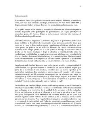 173
Sistema marxista
El marxismo, forma principal del comunismo, es un sistema filosófico, económico y
social, con base en la dialéctica de Hegel, estructurado por Kart Marx (1818-1888) y
Engels, e interpretado y aplicado después por Lenin, Stalin y el comunismo ruso.
En la época en que Marx comienza su quehacer filosófico, en Alemania impera la
filosofía hegeliana como paradigma del pensamiento. En Hegel, prototipo del
intelectual puro, del hombre lógico y del pensador racional, frío, culmina el
Idealismo iniciado por Descartes.
Descartes, buscando respuestas al problema de ¿qué es lo que existe?, partió de la
duda metódica y descubrió el pensamiento, el yo pensante, como lo único que
existe en sí y por sí. Kant, quien remata y perfecciona el sistema idealista, tomó
como punto de partida de su reflexión filosófica la ciencia físicomatemática
existente en su tiempo (hecho de la razón pura o a priori) y la conciencia moral
(hecho de la razón práctica) y llegó al absoluto o incondicionado como la
condición de posibilidad de la conciencia moral, que sólo llega a ser postulando la
libertad absoluta, la inmortalidad del alma y la existencia de Dios. El absoluto es el
ideal del conocimiento y el conjunto de las condiciones a priori de la posibilidad
de la conciencia moral. En Kant prima la conciencia moral o la razón práctica.
Hegel parte del absoluto kantiano, que es lo que da sentido y progresividad al
conocimiento, y lo que fundamenta la validez de los juicios morales. Hegel, que
parte de la existencia de ese absoluto, considera éste de índole espiritual y no
material ni metafísico. Ese absoluto es eterno, fuera del espacio y del tiempo,
esencia misma del ser. El pensador alemán parte de ese absoluto que, luego de
desplegarse y explicitarse en el espacio y en el tiempo, regresa a sí mismo. Ese
absoluto es la razón dialéctica, la razón universal. Esa razón es el germen de la
realidad. ―Todo lo real es racional y todo lo racional es real‖.
Partiendo de ese absoluto, Hegel plantea su filosofía y establece que el Estado es la
encarnación del espíritu universal. ―El Estado se constituye como la sustancia ética
que ha llegado a la conciencia de sí, unidad de lo universal y de lo particular,
donde los individuos se elevan al plano de lo universal y que viene a ser el más
alto grado de expresión de la libertad de los hombres. Viene a ser así, pues, una
unidad orgánica como síntesis de las familias y de la sociedad civil y como
garantía de los derechos. Para Hegel el Estado adquiere un carácter absoluto y es
el portador de la racionalidad real. Todas las organizaciones públicas caen bajo el
dominio del Estado, que viene a ser la organización del mundo social‖ (Filosofía
moderna, de Hernando Barragán Linares). El Estado es la suprema encarnación del
 