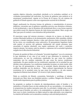 174
espíritu objetivo (derecho, moralidad, eticidad); es la verdadera realidad, es la
verdadera personalidad del individuo. Su forma de gobierno más perfecta es la
monarquía constitucional, vigente en la Prusia de la época. En ese sistema de
gobierno el Estado aparece como una organización racional de la libertad.
Hegel, analizando las diversas formas de gobierno y sometiéndolas al proceso
dialéctico, encuentra que el gobierno capitalista provoca una dictadura contraria,
la del proletariado, y que la dictadura del proletariado lleva a una forma superior
que podrá reunir los aspectos buenos de cada forma precedente. Marx acoge esta
idea, que para él conduce a una dictadura del proletariado.
El marxismo surge del entorno prusiano y alemán de su época, en donde no
existían libertades políticas ni de pensamiento, parlamento, libre asamblea, debido
proceso, y donde cualquier disenso o idea, que ofreciera duda al derecho divino
de los reyes, era considerada como subversiva. El pensamiento hegeliano había
sido puesto al servicio del gobierno totalitarista del estado prusiano (que
encarnaba el espíritu absoluto), una región autónoma del vasto y poderoso
imperio alemán. Así mismo, ante los abusos y vejámenes de la sociedad capitalista
surgida tras la Revolución Industrial.
El punto de partida de Marx es la llamada ―inversión hegeliana‖: no es la conciencia
la que determina el ser, sino el ser social el que determina la conciencia. En
consecuencia, no son las condiciones espirituales las que crean los cambios
materiales; son los cambios materiales los que crean las nuevas condiciones
espirituales. En gran medida son las condiciones materiales de la sociedad las que
deciden cómo pensamos. Las condiciones materiales levantan, en cierto modo, todo
lo que hay de pensamientos e ideas en la sociedad. Quería demostrar que los
cambios materiales son los decisivos. ―Marx subrayó especialmente las fuerzas
económicas de la sociedad como las que crean los cambios y, de esta manera,
impulsan la Historia hacia delante‖ (El mundo de Sofía, Jostein Gaarder).
Dada su condición de filósofo, economista, historiador y sociólogo, el sistema
teorizado por Marx tiene una finalidad práctica y política. Ningún otro filósofo ha
tenido tanta importancia para la política práctica.
Su propósito es analizar la relación de interdependencia entre el hombre y la
naturaleza: el hombre busca en ésta satisfacción de sus necesidades, y la naturaleza
le proporciona los medios necesarios para ello. La actividad o trabajo pasa a ser la
forma en que el hombre, ser activo y no contemplativo, se apropia de un objeto y lo
hace suyo, es decir, transforma un objeto natural en algo adecuado a sus exigencias.
La relación del hombre con la naturaleza constituye una actividad productiva.
 