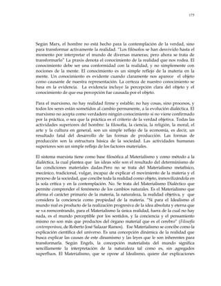 175
Según Marx, el hombre no está hecho para la contemplación de la verdad, sino
para transformar activamente la realidad. ―Los filósofos se han desvivido hasta el
momento por interpretar el mundo de diversas maneras; pero ahora se trata de
transformarlo‖ La praxis denota el conocimiento de la realidad que nos rodea. El
conocimiento debe ser una conformidad con la realidad, y no simplemente con
nociones de la mente. El conocimiento es un simple reflejo de la materia en la
mente. Un conocimiento es evidente cuando claramente nos aparece el objeto
como causante de nuestra representación. La certeza de nuestro conocimiento se
basa en la evidencia. La evidencia incluye la percepción clara del objeto y el
conocimiento de que esa percepción fue causada por el objeto.
Para el marxismo, no hay realidad firme y estable; no hay cosas, sino procesos, y
todos los seres están sometidos al cambio permanente, a la evolución dialéctica. El
marxismo no acepta como verdadero ningún conocimiento si no viene confirmado
por la práctica, o sea que la práctica es el criterio de la verdad objetiva. Todas las
actividades superiores del hombre: la filosofía, la ciencia, la religión, la moral, el
arte y la cultura en general, son un simple reflejo de la economía, es decir, un
resultado fatal del desarrollo de las formas de producción. Las formas de
producción son la estructura básica de la sociedad. Las actividades humanas
superiores son un simple reflejo de los factores materiales.
El sistema marxista tiene como base filosófica al Materialismo y como método a la
dialéctica, la cual plantea que las ideas sólo son el resultado del determinismo de
las condiciones materiales dadas.Pero no se trata del Materialismo metafísico,
mecánico, tradicional, vulgar, incapaz de explicar el movimiento de la materia y el
proceso de la sociedad, que concibe toda la realidad como objeto, inmovilizándola en
la sola crítica y en la contemplación. No. Se trata del Materialismo Dialéctico que
permite comprender el fenómeno de los cambios naturales. Es el Materialismo que
afirma el carácter primario de la materia, la naturaleza, la realidad objetiva, y que
considera la conciencia como propiedad de la materia. ―Si para el Idealismo el
mundo real es producto de la realización progresiva de la idea absoluta y eterna que
se va reencontrando, para el Materialismo la única realidad, fuera de la cual no hay
nada, es el mundo perceptible por los sentidos, y la conciencia y el pensamiento
mismo no son más que productos del órgano material que es el cerebro‖ (Filosofía
contemporánea, de Roberto José Salazar Ramos). Ese Materialismo se concibe como la
explicación científica del universo. Es una concepción dinámica de la realidad que
busca explicar las causas de este dinamismo y las leyes que le son inherentes para
transformarla. Según Engels, la concepción materialista del mundo significa
sencillamente la interpretación de la naturaleza tal como es, sin agregados
superfluos. El Materialismo, que se opone al Idealismo, quiere dar explicaciones
 