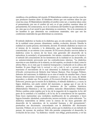 176
científicas a los problemas del mundo. El Materialismo sostiene que son las cosas las
que producen nuestras ideas. El Idealismo afirma que son nuestras ideas las que
crean las cosas. El Materialismo identifica el cerebro como ser, y nuestras ideas como
el pensamiento; por eso el cerebro (el ser), es el que produce nuestras ideas (el
pensamiento). En consecuencia, no es la conciencia del hombre la que determina su
ser, sino que es el ser social lo que determina su conciencia. No es la conciencia de
los hombres lo que determina sus condiciones materiales, sino que son las
condiciones materiales las que determinan su conciencia.
El método dialéctico se funda en la dialéctica que, en este sentido, es la concepción
de la realidad como proceso, dinamismo, cambio, evolución, devenir. Estudia la
realidad en cuanto proceso, movimiento, devenir. El método dialéctico se mueve en
el terreno de lo concreto, y la abstracción, que tiene como fundamento esa
concreticidad, es un retorno a eso concreto. El Diccionario filosófico marxista define la
dialéctica como la ciencia de las leyes más generales del desarrollo de la
naturaleza, la sociedad y el pensamiento. Así mismo, considera que es la teoría y
el método del conocimiento de los fenómenos de la realidad en su desarrollo, en
su automovimiento provocado por las contradicciones internas. ―La dialéctica
marxista es una dialéctica de la materia, no del espíritu, en donde lo ideal, como lo
afirma Marx, no es más que lo material transpuesto y traducido en la cabeza del
hombre. Si para Hegel todo lo racional es real y todo lo real es racional, para el
marxismo el movimiento de lo real determina la dialéctica del pensamiento‖
(Filosofía contemporánea¸de Roberto José Salazar Ramos). Para Georges Politzer,
defensor del marxismo, la dialéctica no es sino el medio de estudiar bien y hacer
buenas observaciones investigando el comienzo y el fin de las cosas, de dónde
proceden y a dónde van. Por su parte, el Diccionario filosófico, de Leonor Martínez
Echeverri, precisa que la noción de la dialéctica, el método dialéctico y, a veces, la
lógica dialéctica, son parte central del marxismo, y agrega que el uso de la
dialéctica permite comprender el fenómeno de los cambios históricos
(Materialismo Histórico) y de los cambios naturales (Materialismo Dialéctico).
Dichos cambios están regidos por la ley de la negación de la negación, la ley del
paso de la cantidad a la cualidad y de la ley de la coincidencia de los opuestos.
Estas leyes representan una verdadera modificación de los principios o leyes
lógicas formales: identidad, contradicción, tercero excluido y razón suficiente. ―La
dialéctica materialista se define como la ciencia de las leyes generales del
desarrollo de la naturaleza, de la sociedad humana y del pensamiento‖,
puntualiza ese diccionario, concordando con la definición del diccionario
marxista. Politzer, en su Curso de filosofía, aclara que la dialéctica es un método de
pensar, de razonar, de analizar. Sólo ella permite comprender el desarrollo, la
evolución de las cosas. ―La dialéctica –insiste- nos obliga, prácticamente, a ver las
 