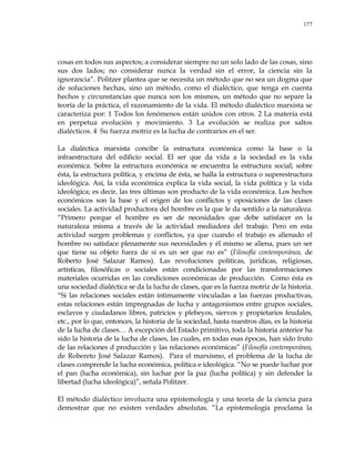 177
cosas en todos sus aspectos; a considerar siempre no un solo lado de las cosas, sino
sus dos lados; no considerar nunca la verdad sin el error, la ciencia sin la
ignorancia‖. Politzer plantea que se necesita un método que no sea un dogma que
de soluciones hechas, sino un método, como el dialéctico, que tenga en cuenta
hechos y circunstancias que nunca son los mismos, un método que no separe la
teoría de la práctica, el razonamiento de la vida. El método dialéctico marxista se
caracteriza por: 1 Todos los fenómenos están unidos con otros. 2 La materia está
en perpetua evolución y movimiento. 3 La evolución se realiza por saltos
dialécticos. 4 Su fuerza motriz es la lucha de contrarios en el ser.
La dialéctica marxista concibe la estructura económica como la base o la
infraestructura del edificio social. El ser que da vida a la sociedad es la vida
económica. Sobre la estructura económica se encuentra la estructura social; sobre
ésta, la estructura política, y encima de ésta, se halla la estructura o superestructura
ideológica. Así, la vida económica explica la vida social, la vida política y la vida
ideológica; es decir, las tres últimas son producto de la vida económica. Los hechos
económicos son la base y el origen de los conflictos y oposiciones de las clases
sociales. La actividad productora del hombre es la que le da sentido a la naturaleza.
―Primero porque el hombre es ser de necesidades que debe satisfacer en la
naturaleza misma a través de la actividad mediadora del trabajo. Pero en esta
actividad surgen problemas y conflictos, ya que cuando el trabajo es alienado el
hombre no satisface plenamente sus necesidades y él mismo se aliena, pues un ser
que tiene su objeto fuera de sí es un ser que no es‖ (Filosofía contemporánea, de
Roberto José Salazar Ramos). Las revoluciones políticas, jurídicas, religiosas,
artísticas, filosóficas o sociales están condicionadas por las transformaciones
materiales ocurridas en las condiciones económicas de producción. Como ésta es
una sociedad dialéctica se da la lucha de clases, que es la fuerza motriz de la historia.
―Si las relaciones sociales están íntimamente vinculadas a las fuerzas productivas,
estas relaciones están impregnadas de lucha y antagonismos entre grupos sociales,
esclavos y ciudadanos libres, patricios y plebeyos, siervos y propietarios feudales,
etc., por lo que, entonces, la historia de la sociedad, hasta nuestros días, es la historia
de la lucha de clases… A excepción del Estado primitivo, toda la historia anterior ha
sido la historia de la lucha de clases, las cuales, en todas esas épocas, han sido fruto
de las relaciones d producción y las relaciones económicas‖ (Filosofía contemporánea,
de Robereto José Salazar Ramos). Para el marxismo, el problema de la lucha de
clases comprende la lucha económica, política e ideológica. ―No se puede luchar por
el pan (lucha económica), sin luchar por la paz (lucha política) y sin defender la
libertad (lucha ideológica)‖, señala Politzer.
El método dialéctico involucra una epistemología y una teoría de la ciencia para
demostrar que no existen verdades absolutas. ―La epistemología proclama la
 