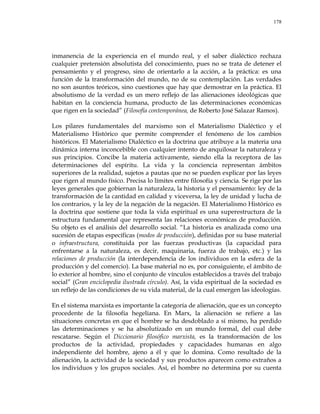 178
inmanencia de la experiencia en el mundo real, y el saber dialéctico rechaza
cualquier pretensión absolutista del conocimiento, pues no se trata de detener el
pensamiento y el progreso, sino de orientarlo a la acción, a la práctica: es una
función de la transformación del mundo, no de su contemplación. Las verdades
no son asuntos teóricos, sino cuestiones que hay que demostrar en la práctica. El
absolutismo de la verdad es un mero reflejo de las alienaciones ideológicas que
habitan en la conciencia humana, producto de las determinaciones económicas
que rigen en la sociedad‖ (Filosofía contemporánea, de Roberto José Salazar Ramos).
Los pilares fundamentales del marxismo son el Materialismo Dialéctico y el
Materialismo Histórico que permite comprender el fenómeno de los cambios
históricos. El Materialismo Dialéctico es la doctrina que atribuye a la materia una
dinámica interna inconcebible con cualquier intento de anquilosar la naturaleza y
sus principios. Concibe la materia activamente, siendo ella la receptora de las
determinaciones del espíritu. La vida y la conciencia representan ámbitos
superiores de la realidad, sujetos a pautas que no se pueden explicar por las leyes
que rigen al mundo físico. Precisa lo límites entre filosofía y ciencia. Se rige por las
leyes generales que gobiernan la naturaleza, la historia y el pensamiento: ley de la
transformación de la cantidad en calidad y viceversa, la ley de unidad y lucha de
los contrarios, y la ley de la negación de la negación. El Materialismo Histórico es
la doctrina que sostiene que toda la vida espiritual es una superestructura de la
estructura fundamental que representa las relaciones económicas de producción.
Su objeto es el análisis del desarrollo social. ―La historia es analizada como una
sucesión de etapas específicas (modos de producción), definidas por su base material
o infraestructura, constituida por las fuerzas productivas (la capacidad para
enfrentarse a la naturaleza, es decir, maquinaria, fuerza de trabajo, etc.) y las
relaciones de producción (la interdependencia de los individuos en la esfera de la
producción y del comercio). La base material no es, por consiguiente, el ámbito de
lo exterior al hombre, sino el conjunto de vínculos establecidos a través del trabajo
social‖ (Gran enciclopedia ilustrada círculo). Así, la vida espiritual de la sociedad es
un reflejo de las condiciones de su vida material, de la cual emergen las ideologías.
En el sistema marxista es importante la categoría de alienación, que es un concepto
procedente de la filosofía hegeliana. En Marx, la alienación se refiere a las
situaciones concretas en que el hombre se ha desdoblado a sí mismo, ha perdido
las determinaciones y se ha absolutizado en un mundo formal, del cual debe
rescatarse. Según el Diccionario filosófico marxista, es la transformación de los
productos de la actividad, propiedades y capacidades humanas en algo
independiente del hombre, ajeno a él y que lo domina. Como resultado de la
alienación, la actividad de la sociedad y sus productos aparecen como extraños a
los individuos y los grupos sociales. Así, el hombre no determina por su cuenta
 