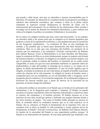 179
qué puede y debe hacer, sino que se subordina a fuerzas incontrolables que lo
dominan. El concepto de alienación lo consideró desde la perspectiva sociológica;
entonces esta alienación económica, que conduce a otras en el plano social,
solamente se superará cuando desaparezca la división de clases con la
entronización del comunismo. En su doctrina de las alienaciones, Marx estudia e
investiga con el ánimo de detectar los elementos alienadores, y para realizar una
crítica a la religión, la política, la sociedad, el Idealismo y la economía.
En su crítica a la religión sostiene que ésta, como opio del pueblo, ―es un sedante,
un narcótico dado a las masas para que se resignen en la miseria despótica que
padecen a causa de la explotación económica, y una justificación para la conciencia
de los burgueses explotadores… La existencia de Dios es una tautología sin
sentido, y las pruebas que se hacen para demostrarla más bien muestra su no
existencia. Dios no es más que una caricatura del hombre, un producto de la
miseria que los embrutece y los animaliza‖ (Filosofía contemporánea, de Roberto
José Salazar Ramos). Como el Materialismo es la base filosófica del Marxismo,
negar la existencia de Dios es su tesis fundamental, porque la materia está dotada
de automovimiento y evolución. La religión es un engaño, una ilusión utópica, con
que se pretende acallar la miseria del hombre; la expresión de un orden social
vituperable, el arma con que los ricos pretenden mantener su opresión sobre los
desheredados; el opio del pueblo; la enemiga de la ciencia; y, en manos de la
iglesia, la aliada incondicional del capitalismo. El opio del pueblo significa que la
religión, al señalar la existencia de una vida futura, le impide al hombre reaccionar
contra las miserias de la vida presente. La religión le inculca al hombre amor y
compasión para con sus semejantes, en vez de infundirle odio y venganza; así lo
incapacita para la violencia y la revolución sangrienta. En la alienación religiosa se
divinizan las fuerzas sociales que, a pesar de derivar de la actividad de las
personas, al mismo tiempo las dominan.
La alienación política se encuentra en el Estado que se funda en los principios del
cristianismo y de la burguesía para explotar y dominar. El Estado no puede
encarnar el carácter conciliatorio entre los intereses individuales y colectivos, entre
el carácter del ciudadano y el hombre privado. El Estado encarna en sí los
intereses de una clase social que oprime y defiende sus propios intereses frente a
los otros sectores en pugna. ―Así como el hombre había alienado su esencia en
Dios, la sociedad aliena su verdadera esencia, que es la vida colectiva, en el
Estado. No es, entonces, el Estado el fundamento de la sociedad civil, sino la
sociedad civil, es decir, la familia, la vida económica y social, quienes sirven de
fundamento al Estado‖ (Filosofía contemporánea, de Roberto José Salazar Ramos).
La ilusión de la necesidad del Estado es una superstición política, porque ―el
Estado es un instrumento de opresión de una clase particular que responde a sus
 
