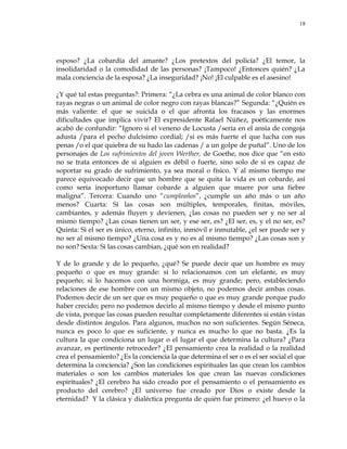 18
esposo? ¿La cobardía del amante? ¿Los pretextos del policía? ¿El temor, la
insolidaridad o la comodidad de las personas? ¡Tampoco! ¿Entonces quién? ¿La
mala conciencia de la esposa? ¿La inseguridad? ¡No! ¡El culpable es el asesino!
¿Y qué tal estas preguntas?: Primera: ―¿La cebra es una animal de color blanco con
rayas negras o un animal de color negro con rayas blancas?‖ Segunda: ―¿Quién es
más valiente: el que se suicida o el que afronta los fracasos y las enormes
dificultades que implica vivir? El expresidente Rafael Núñez, poéticamente nos
acabó de confundir: ―Ignoro si el veneno de Locusta /sería en el ansia de congoja
adusta /para el pecho dulcísimo cordial; /si es más fuerte el que lucha con sus
penas /o el que quiebra de su hado las cadenas / a un golpe de puñal‖. Uno de los
personajes de Los sufrimientos del joven Werther, de Goethe, nos dice que ―en esto
no se trata entonces de si alguien es débil o fuerte, sino solo de si es capaz de
soportar su grado de sufrimiento, ya sea moral o físico. Y al mismo tiempo me
parece equivocado decir que un hombre que se quita la vida es un cobarde, así
como sería inoportuno llamar cobarde a alguien que muere por una fiebre
maligna‖. Tercera: Cuando uno ―cumpleaños‖, ¿cumple un año más o un año
menos? Cuarta: Si las cosas son múltiples, temporales, finitas, móviles,
cambiantes, y además fluyen y devienen, ¿las cosas no pueden ser y no ser al
mismo tiempo? ¿Las cosas tienen un ser, y ese ser, es? ¿El ser, es, y el no ser, es?
Quinta: Si el ser es único, eterno, infinito, inmóvil e inmutable, ¿el ser puede ser y
no ser al mismo tiempo? ¿Una cosa es y no es al mismo tiempo? ¿Las cosas son y
no son? Sexta: Si las cosas cambian, ¿qué son en realidad?
Y de lo grande y de lo pequeño, ¿qué? Se puede decir que un hombre es muy
pequeño o que es muy grande: si lo relacionamos con un elefante, es muy
pequeño; si lo hacemos con una hormiga, es muy grande; pero, estableciendo
relaciones de ese hombre con un mismo objeto, no podemos decir ambas cosas.
Podemos decir de un ser que es muy pequeño o que es muy grande porque pudo
haber crecido; pero no podemos decirlo al mismo tiempo y desde el mismo punto
de vista, porque las cosas pueden resultar completamente diferentes si están vistas
desde distintos ángulos. Para algunos, muchos no son suficientes. Según Séneca,
nunca es poco lo que es suficiente, y nunca es mucho lo que no basta. ¿Es la
cultura la que condiciona un lugar o el lugar el que determina la cultura? ¿Para
avanzar, es pertinente retroceder? ¿El pensamiento crea la realidad o la realidad
crea el pensamiento? ¿Es la conciencia la que determina el ser o es el ser social el que
determina la conciencia? ¿Son las condiciones espirituales las que crean los cambios
materiales o son los cambios materiales los que crean las nuevas condiciones
espirituales? ¿El cerebro ha sido creado por el pensamiento o el pensamiento es
producto del cerebro? ¿El universo fue creado por Dios o existe desde la
eternidad? Y la clásica y dialéctica pregunta de quién fue primero: ¿el huevo o la
 