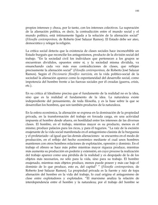180
propios intereses y choca, por lo tanto, con los intereses colectivos. La superación
de la alienación política, es decir, la contradicción entre el mundo social y el
mundo político, está íntimamente ligada a la solución de la alienación social‖
(Filosofía contemporánea, de Roberto José Salazar Ramos). El Estado debe ser ateo,
democrático y relegar la religión.
La crítica social detecta que la existencia de clases sociales hace inconcebible un
Estado burgués que reconcilie los antagonismos, producto de la división social del
trabajo. ―En la sociedad civil los individuos que pertenecen a los grupos se
encuentran divididos, opuestos entre sí, y la sociedad misma dividida, va
ensanchando cada vez más esas contradicciones de clases, que reflejan
precisamente la alienación social‖ (Filosofía contemporánea, de Roberto José Salazar
Ramos). Según el Diccionario filosófico marxista, en la vida político-social de la
sociedad la alienación aparece como la espontaneidad del desarrollo social, como
impotencia del hombre frente a las fuerzas sociales por él creadas (guerra, crisis,
etc.).
En su crítica al Idealismo precisa que el fundamento de la realidad no es la idea,
sino que es la realidad el fundamento de la idea. La naturaleza existe
independiente del pensamiento, de toda filosofía, y es la base sobre la que se
desarrollan los hombres, que son también productos de la naturaleza.
En la esfera económica, la alienación se expresa en la dominación de la propiedad
privada, en la transformación del trabajo en forzada carga, en una actividad
impuesta al hombre desde afuera, en hostilidad entre los intereses de las diversas
clases. El hombre, en el trabajo, mientras mayor es su producto, menos es él
mismo; produce palacios para los ricos, y para él tugurios. ―La raíz de la escisión
enajenante de la vida social manifestada en el antagonismo clasista de la burguesía
y el proletariado –al igual que las demás alienaciones- se encuentra en el modo de
producción, en el reflejo del hecho económico mediante el cual unos hombres
mantienen con otros hombres relaciones de explotación, opresión y dominio. En el
trabajo el obrero se hace más pobre mientras mayor riqueza produce, mientras
más aumenta su producción en poderío y extensión, en cuyo proceso la realización
del trabajo aparece como una pérdida de la realidad y es despojado de la de los
objetos más necesarios, no sólo para la vida, sino para su trabajo. El hombre
enajenado, mientras más objetos produce, menos puede poseer y más cae bajo el
dominio de lo que produce, esto es, del capital‖ ‖ (Filosofía contemporánea, de
Roberto José Salazar Ramos). La propiedad privada es la fuente y raíz de topa
alienación del hombre en la vida del trabajo, lo cual origina el antagonismo de
clase entre explotadores y explotados. ―El marxismo analiza la relación de
interdependencia entre el hombre y la naturaleza; por el trabajo del hombre se
 