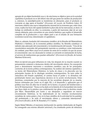 181
apropia de un objeto haciéndolo suyo y de esta forma se objetiva; pero en la sociedad
capitalista el producto no es del obrero sino del que posee los medios de producción
y, entonces, la autoobjetivación se transforma en alienación, pues el producto se
convierte en algo ajeno al hombre‖ (Personajes del mundo, de Prolibros Ltda.). El
marxismo elaboró una nueva interpretación racional de la economía que, entre otras
cosas, explica las leyes del capital mediante la plusvalía de las mercancías, es decir, el
trabajo no retribuido en ellos. La economía, a partir del marxismo dejó de ser una
ciencia abstracta, para convertirse en una ciencia histórica, que explica el desarrollo
completo de la producción y cuyo objeto pasó a ser el estudio de una formación
económico-social muy determinado: el capitalismo.
Marx es, además, fundador del comunismo científico, de la filosofía del Materialismo
Dialéctico e histórico, de la economía política científica. Su filosofía constituye el
método más adecuado del conocimiento y la transformación del mundo. ―Una de las
características esenciales del pensamiento marxista se constituye como instrumento
de combate, pues Marx creyó en el carácter de arma de la verdad a la que da acceso
el conocimiento: una vez alcanzada la verdad, se convierte en instrumento de lucha,
al servicio de instituciones que puedan utilizarlos‖ (Diccionario de filosofía, de Leonor
Martínez Echeverri).
Marx no ejerció una gran influencia en vida, fue después de su muerte cuando su
pensamiento comenzó a destacarse dentro del movimiento obrero. Su concepción
pasó a denominarse marxismo o socialismo científico, una de las principales
corrientes de la teoría política contemporánea. Su análisis del sistema capitalista y
su teoría del Materialismo Histórico, la lucha de clases y la plusvalía son las
principales fuentes de la ideología socialista contemporánea. Su tesis sobre la
naturaleza del Estado capitalista, el camino hacia el poder y la dictadura del
proletariado tienen una importancia decisiva en la acción revolucionaria. Estas
doctrinas, comentadas por la mayoría de los socialistas después de su muerte,
fueron retomadas por Lenin en el siglo XX, y el desarrollo y aplicación que el
político ruso hizo de ellas fue el núcleo de la teoría y la praxis del bolchevismo y
de la III Internacional. ―Nunca se ha dado en la historia de la humanidad otra teoría
que haya dado en la práctica una confirmación tan plena como la doctrina creada
por Marx. Desarrollada por Lenin y sus discípulos y seguidores en nuevas
circunstancias históricas, se ha materializado en las victorias revolucionarias
socialistas de varios países y hoy en la base científica de la actividad de los partidos
del proletariado y de todo el movimiento obrero y comunista internacional‖
(Diccionario filosófico, de M. M. Rosental y P. F. Iudín).
Según Rafael Méndez, el marxismo (incluyendo los aportes intelectuales de Engels)
ha conseguido una enorme difusión universal y ha constituido punto de referencia
 