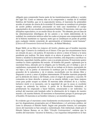 182
obligado para comprender buena parte de las transformaciones políticas y sociales
del siglo XX. Como se interesa más en la comprensión y manejo de la realidad
histórica del hombre, que en la especulación teórica, el marxismo ha pretendido
acceder al carácter de ciencia de la sociedad. El marxismo se constituyó en principio
de acción política universal, procurando en todo caso transformar el cuerpo
argumentativo de sus creadores en experiencia histórica. El marxismo, más que una
disciplina especulativa, es un medio eficaz de acción. ―No obstante, por en cima de
las determinaciones teleológicas de los autores y su visión determinista de la
realidad, los constructos teóricos sobre los cuales se propuso una comprensión cabal
de la historia mantienen su vigencia, tanto que se constituyen en punto de partida
para cualquier intento consciente de aproximación al fenómeno social humano‖
(Clásicos del Pensamiento Universal Resumidos, de Rafael Méndez).
Roger Mehl, en su libro Las imágenes del hombre, plantea que el hombre marxista
tiene vigor. Conserva la confianza en el futuro. Cree que nos encaminamos hacia
un reinado de paz y de justicia. El marxista se atreve a mirar el futuro y la tarea
pendiente por realizar. No tiene miedo ni se aferra al pasado. Para hacerse a sí
mismo y modelar la descendencia del nuevo hombre, está dispuesto a sacrificar su
bienestar, seguridad, familia, patria y aun a su propia persona. El marxismo quiere
cambiar la visión capitalista del mundo. Al hombre del pasado –aplastado por la
necesidad física, alienado por la religión, por la filosofía, por el trabajo y por el
capitalismo; expropiado de todo el fruto de su trabajo en la tierra, expropiado de
sus hijos y de su patria- el marxismo le sustituye por la visión de un hombre
poseedor de la naturaleza y de sí mismo, reconciliado con los demás; libre y
dispuesto a servir y amar al prójimo intensamente. El hombre marxista propende
por la abolición de clases y del Estado, como el origen de opresión y coacción. El
comunista no tiene derecho a pensar en su muerte debido a que tiene mejores
cosas para poder ocupar su mente. El marxista debe olvidarse de sí, y luchar,
inclusive morir si es necesario, con la seguridad de que la causa es excelente
aunque no entienda las tácticas. A partir de la Revolución Industrial, el
proletariado ha empezado a hacer historia, renunciando a ser individuo. La
actitud del marxista está fundada sobre la eliminación de lo trágico de nuestro
mundo y de nuestra historia. El marxismo es humanismo porque se preocupa por
el hombre. El marxista es un hombre virtuoso y un moralista riguroso.
Es evidente que el marxismo como fundamento revolucionario se ha degenerado
por los dogmatismos propiciados por el Materialismo y el activismo político, tal
como lo denuncia el filósofo Sartre. Según este pensador francés, los conceptos
claves del marxismo se han cerrado y esclerotizado. Este intelectual, citado por el
filósofo Salazar Ramos, en su libro "Filosofía Contemporánea", sostiene que la
sombra del marxismo "oscurece la historia, y sus esquemas interpretativos se han
 
