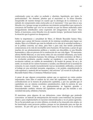 183
conformado como un saber ya acabado y absoluto, liquidando, por tanto, la
particularidad". No obstante, plantea que el marxismo es "la única filosofía
insuperable de nuestro tiempo en cuanto que la ideología de la existencia y su
método de comprensión están enclavados en el marxismo". Cree que ésta es una
filosofía viva "porque recoge un poderoso movimiento sociopolítico que expresa la
conciencia del hombre que vive en un mundo en que los bienes materiales están
desigualmente distribuidos como expresión del antagonismo de clases". Para
Sartre, el marxismo, como filosofía viva de nuestro tiempo, "perdurará hasta tanto
la situación que la generó no desaparezca".
Sobre la importancia y actualidad de Marx, el filósofo Reynaldo Suárez Diaz,
sostiene que a pesar del fracaso concreto de los sistemas socialistas para lograr sus
ideales, Marx es el filósofo que más ha influido en la vida de la sociedad moderna y
en la política concreta; sus ideas, para bien o para mal, han tenido profundas
consecuencias en la vida de incontables seres humanos. El marxismo, a pesar de que
muchos de sus planteamientos políticos y sociales son discutibles, es una filosofía
humanística y ética en procura de la construcción de una vida digna. ―El marxismo,
afirma Herbet Marcuse, es una teoría crítica de una sociedad inhumana, una lucha
frontal contra la alienación humana. Sin embargo, el hombre económico de Marx y
su revolución proletaria, pueden resultar un espejismo y una trampa, sin una
revolución cultural, un cambio de mentalidad y de modos de pensar, de ser y de
sentir, un rescate de los valores humanos y sociales, una liberación de la sociedad de
consumo, la cual, creando incesantemente nuevas necesidades artificiales, convierte
al trabajo en una actividad incesante, angustiosa, y sin sentido, empobreciendo la
vida espiritual y material del ser humano y del universo‖ (El mundo de la filosofía, de
Reynaldo Suárez Días y Constanza Villamizar Luna).
A pesar de que algunos economistas opinan que se equivocó en varios puntos
importantes, entre ellos el análisis de las crisis del capitalismo, Marx detectó las
contradicciones en la manera de producción capitalista, y por eso opinaba que el
capitalismo era un sistema económico autodestructivo, dada la carencia de una
dirección racional. Gracias a sus planteamientos se lograron grandes y
trascendentales cambios: reforma del capitalismo salvaje que dio tránsito a una
sociedad más justa, solidaria y humana.
El marxismo, para algunos de sus detractores, como ideología que pretende
convertirse en método de interpretación del mundo como totalidad, fue pensado
desde y para implementarlo en naciones industrializadas y no en países agrícolas.
No se ha percatado que en estos últimos, en donde se ha ensayado esta utopía, no
ha funcionado como proyecto político, porque no fue planteado para ese tipo de
naciones. Es por ello que su implantación nunca ha sido fruto de la evolución
 