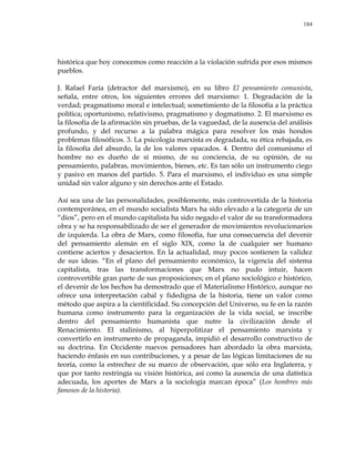 184
histórica que hoy conocemos como reacción a la violación sufrida por esos mismos
pueblos.
J. Rafael Faría (detractor del marxismo), en su libro El pensamiento comunista,
señala, entre otros, los siguientes errores del marxismo: 1. Degradación de la
verdad; pragmatismo moral e intelectual; sometimiento de la filosofía a la práctica
política; oportunismo, relativismo, pragmatismo y dogmatismo. 2. El marxismo es
la filosofía de la afirmación sin pruebas, de la vaguedad, de la ausencia del análisis
profundo, y del recurso a la palabra mágica para resolver los más hondos
problemas filosóficos. 3. La psicología marxista es degradada, su ética rebajada, es
la filosofía del absurdo, la de los valores opacados. 4. Dentro del comunismo el
hombre no es dueño de sí mismo, de su conciencia, de su opinión, de su
pensamiento, palabras, movimientos, bienes, etc. Es tan sólo un instrumento ciego
y pasivo en manos del partido. 5. Para el marxismo, el individuo es una simple
unidad sin valor alguno y sin derechos ante el Estado.
Así sea una de las personalidades, posiblemente, más controvertida de la historia
contemporánea, en el mundo socialista Marx ha sido elevado a la categoría de un
―dios‖, pero en el mundo capitalista ha sido negado el valor de su transformadora
obra y se ha responsabilizado de ser el generador de movimientos revolucionarios
de izquierda. La obra de Marx, como filosofía, fue una consecuencia del devenir
del pensamiento alemán en el siglo XIX, como la de cualquier ser humano
contiene aciertos y desaciertos. En la actualidad, muy pocos sostienen la validez
de sus ideas. ―En el plano del pensamiento económico, la vigencia del sistema
capitalista, tras las transformaciones que Marx no pudo intuir, hacen
controvertible gran parte de sus proposiciones; en el plano sociológico e histórico,
el devenir de los hechos ha demostrado que el Materialismo Histórico, aunque no
ofrece una interpretación cabal y fidedigna de la historia, tiene un valor como
método que aspira a la cientificidad. Su concepción del Universo, su fe en la razón
humana como instrumento para la organización de la vida social, se inscribe
dentro del pensamiento humanista que nutre la civilización desde el
Renacimiento. El stalinismo, al hiperpolitizar el pensamiento marxista y
convertirlo en instrumento de propaganda, impidió el desarrollo constructivo de
su doctrina. En Occidente nuevos pensadores han abordado la obra marxista,
haciendo énfasis en sus contribuciones, y a pesar de las lógicas limitaciones de su
teoría, como la estrechez de su marco de observación, que sólo era Inglaterra, y
que por tanto restringía su visión histórica, así como la ausencia de una datística
adecuada, los aportes de Marx a la sociología marcan época‖ (Los hombres más
famosos de la historia).
 