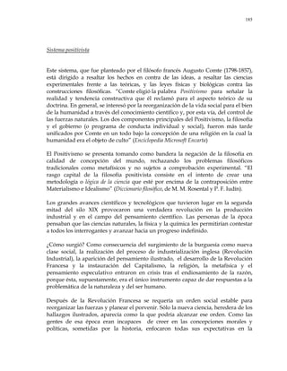 185
Sistema positivista
Este sistema, que fue planteado por el filósofo francés Augusto Comte (1798-1857),
está dirigido a resaltar los hechos en contra de las ideas, a resaltar las ciencias
experimentales frente a las teóricas, y las leyes físicas y biológicas contra las
construcciones filosóficas. ―Comte eligió la palabra Positivismo para señalar la
realidad y tendencia constructiva que él reclamó para el aspecto teórico de su
doctrina. En general, se interesó por la reorganización de la vida social para el bien
de la humanidad a través del conocimiento científico y, por esta vía, del control de
las fuerzas naturales. Los dos componentes principales del Positivismo, la filosofía
y el gobierno (o programa de conducta individual y social), fueron más tarde
unificados por Comte en un todo bajo la concepción de una religión en la cual la
humanidad era el objeto de culto‖ (Enciclopedia Microsoft Encarta)
El Positivismo se presenta tomando como bandera la negación de la filosofía en
calidad de concepción del mundo, rechazando los problemas filosóficos
tradicionales como metafísicos y no sujetos a comprobación experimental. ―El
rasgo capital de la filosofía positivista consiste en el intento de crear una
metodología o lógica de la ciencia que esté por encima de la contraposición entre
Materialismo e Idealismo‖ (Diccionario filosófico, de M. M. Rosental y P. F. Iudín).
Los grandes avances científicos y tecnológicos que tuvieron lugar en la segunda
mitad del silo XIX provocaron una verdadera revolución en la producción
industrial y en el campo del pensamiento científico. Las personas de la época
pensaban que las ciencias naturales, la física y la química les permitirían contestar
a todos los interrogantes y avanzar hacia un progreso indefinido.
¿Cómo surgió? Como consecuencia del surgimiento de la burguesía como nueva
clase social, la realización del proceso de industrialización inglesa (Revolución
Industrial), la aparición del pensamiento ilustrado, el desarrollo de la Revolución
Francesa y la instauración del Capitalismo, la religión, la metafísica y el
pensamiento especulativo entraron en crisis tras el endiosamiento de la razón,
porque ésta, supuestamente, era el único instrumento capaz de dar respuestas a la
problemática de la naturaleza y del ser humano.
Después de la Revolución Francesa se requería un orden social estable para
reorganizar las fuerzas y planear el porvenir. Sólo la nueva ciencia, heredera de los
hallazgos ilustrados, aparecía como la que podría alcanzar ese orden. Como las
gentes de esa época eran incapaces de creer en las concepciones morales y
políticas, sometidas por la historia, enfocaron todas sus expectativas en la
 