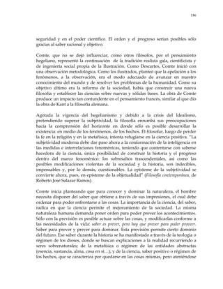 186
seguridad y en el poder científico. El orden y el progreso serían posibles sólo
gracias al saber racional y objetivo.
Comte, que no se dejó influenciar, como otros filósofos, por el pensamiento
hegeliano, representó la continuación de la tradición realista gala, cientificista y
de ingeniería social propia de la Ilustración. Como Descartes, Comte inició con
una observación metodológica. Como los ilustrados, planteó que la apelación a los
fenómenos, a la observación, era el modo adecuado de avanzar en nuestro
conocimiento del mundo y de resolver los problemas de la humanidad. Como su
objetivo último era la reforma de la sociedad, había que construir una nueva
filosofía y establecer las ciencias sobre nuevas y sólidas bases. La obra de Comte
produce un impacto tan contundente en el pensamiento francés, similar al que dio
la obra de Kant a la filosofía alemana.
Agotada la vigencia del hegelianismo y debido a la crisis del Idealismo,
pretendiendo superar la subjetividad, la filosofía enrumba sus preocupaciones
hacia la comprensión del horizonte en donde sólo es posible desarrollar la
existencia: en medio de los fenómenos, de los hechos. El filosofar, luego de perder
la fe en la religión y en la metafísica, intenta refugiarse en la ciencia positiva. ―La
subjetividad moderna debe dar paso ahora a la conformación de la inteligencia en
las medidas e interrelaciones fenoménicas, teniendo que contentarse con saberse
hacedora de la ciencia, única posibilidad de construir la historia y el progreso
dentro del marco fenoménico: los sobresaltos trascendentales, así como las
posibles modificaciones violentas de la sociedad y la historia, son indecibles,
impensables y, por lo demás, cuestionables. La epísteme de la subjetividad se
convierte ahora, pues, en epísteme de la objetualidad‖ (Filosofía contemporánea, de
Roberto José Salazar Ramos).
Comte inicia planteando que para conocer y dominar la naturaleza, el hombre
necesita disponer del saber que obtiene a través de sus impresiones, el cual debe
ordenar para poder enfrentarse a las cosas. La importancia de la ciencia, del saber,
radica en que la ciencia permite el mejoramiento de la sociedad. La misma
naturaleza humana demanda poner orden para poder prever los acontecimientos.
Sólo con la previsión es posible actuar sobre las cosas, y modificarlas conforme a
las necesidades de la vida: saber es prever, pero hay que prever para poder proveer.
Saber para prever y prever para dominar. Esta previsión permite cierto dominio
del futuro. Ese saber durante la historia se ha manifestado a través de la teología o
régimen de los dioses, donde se buscan explicaciones a la realidad recurriendo a
seres sobrenaturales; de la metafísica o régimen de las entidades abstractas
(esencia, sustancia, alma, cosa en sí…); y de la ciencia, saber positivo o régimen de
los hechos, que se caracteriza por quedarse en las cosas mismas, pero ateniéndose
 