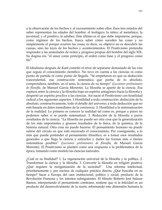 187
a la observación de los hechos y al razonamiento sobre ellos. Esos tres estados del
saber representan las edades del hombre: el teológico, la niñez; el metafísico, la
juventud; y el positivo, la adultez. Este último es el que debe imponerse, porque,
como régimen de los hechos, busca saber cómo suceden las cosas y no
simplemente el porqué ocurren las cosas; es decir, su objetivo no es descubrir las
causas, sino las leyes de los hechos y acontecimientos. El Positivismo pretendía
responder a las ansiedades de orden y progreso propias del hombre del siglo XIX.
Su dogma era ―el amor como principio, el orden como base y el progreso como
fin‖.
El Idealismo después de Kant cometió el error de separarse demasiado de las vías
que seguía el conocimiento científico. No tuvo en cuenta a las ciencias ni como
punto de partida ni como punto de llegada. ―Se empeñaron en que su deducción
trascendental, esa construcción sistemática que partía de lo absoluto,
comprendiera, también, en el seno, la ciencia de su tiempo‖ (Lecciones preliminares
de filosofía, de Manuel García Morente). La filosofía se apartó de la ciencia. Esa
ruptura entre la ciencia y la filosofía trajo un espíritu antagónico hacia la filosofía y
despertó un espíritu proclive a las ciencias. Así nació el Positivismo con hostilidad
radical a los siguientes aspectos: 1 Hostilidad a toda construcción: deducción de lo
absoluto, constructivamente, todo el detalle del universo; a toda deducción que no
esté basada en datos inmediatos de la conciencia. 2. Hostilidad a la sistematización
de la realidad. Lo primero es conocer la realidad tal como es, porque a priori no
podemos saber si se puede sistematizar. 3. Reducción de la filosofía a puros
resultados de la ciencia. ―La filosofía no puede ser otra cosa que la generalización
de los más importantes y gruesos resultados de la física, de la química, de la
historia natural. Otra cosa no puede hacerse. El pensamiento humano no puede
salirse del círculo en que está encerrado el conocimiento. Por consiguiente, a lo
más que puede pretender el pensamiento filosófico, es a tomar esos resultados
generales a que llega la ciencia y estirarlos y darles las formas más o menos
sistemáticas posibles‖ (Lecciones preliminares de filosofía, de Manuel García
Morente). El Positivismo se planteó como una respuesta a la problemática de la
época, tomando como modelo las ciencias naturales.
¿Cuál es su finalidad? 1. La regeneración universal de la filosofía y la política. 2.
Transformar la ciencia y la filosofía. 3. Convertir la filosofía en religión positiva.
¿Qué requiere la reorganización de la sociedad? Una reforma intelectual,
prioritariamente y por encima de cualquier práctica directa. ¿Qué buscaba en su
tiempo? Sacar a Europa del caos institucional, político y social, producto de la
Revolución Francesa y los intentos subsiguientes. El filósofo Roberto José Salazar
Ramos, interpretando el pensamiento comteano, sostiene que si la felicidad es un
producto del desenvolvimiento de la razón, reformando esta dimensión humana la
 