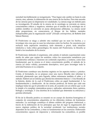 188
sociedad inevitablemente se reorganizaría. ―Para lograr este cambio no basta la sola
ciencia, sino, además, la elaboración de una ciencia de los hechos. Pero ésta necesita
de las ciencias para no dispersarse en vanalidades. La ciencia exige un método para
su investigación. El estudio de la ciencia sin la sociología se convierte en meros
conocimientos críticos y negativos, mientras que el estudio de la sociología sin el
análisis científico se convierte en puras afirmaciones arbitrarias. La ciencia social
debe proporcionar, en consecuencia, el bloque de los hábitos mentales
indispensables para la organización social‖ (Filosofía contemporánea, de Roberto José
Salazar Ramos).
El Positivismo se niega a admitir otra realidad que no sean los hechos, y a
investigar otra cosa que no sean las relaciones entre los hechos. Se caracteriza por
rechazar toda aspiración metafísica, todo elemento a priori, toda intuición
intelectiva y toda crítica gnoseológica. En manos del Positivismo, la filosofía se
limitó a los resultados de la ciencia.
El Positivismo defiende el empirismo, sólo admite el método experimental como
medio de saber que captan los sentidos; critica los enunciados metafísicos por
considerarlos sofismas e ilusiones sin contenido específico; y sostiene, como tesis
fundamental, que la ciencia es el único conocimiento posible, el método de la
ciencia (el único válido), puramente descriptivo, sirve para investigar toda la
actividad humana en su conjunto.
El Positivismo constituye una doctrina orgánica en los aspectos teórico y práctico.
Comte, al formularlo, no se propuso crear una nueva filosofía sino reformar la
sociedad, planteando que, para lograrlo, deben reformarse también el saber y el
método. Elaboró así un sistema que aborda tres elementos básicos: 1. Una filosofía de
la historia, dentro de la cual el Positivismo cobra un papel fundamental. 2. La
fundamentación y clasificación de las ciencias positivas, de forma que cada una
implique todas las que le preceden en la serie, de acuerdo con un criterio que va de
lo simple a lo complejo: matemáticas puras y aplicadas, astronomía, física, química,
biología y sociología. 3. Una doctrina de la sociedad que determine su estructura y
permita reformarla.
El fin de la filosofía positiva es resumir en un cuerpo de doctrina homogénea el
conjunto de conocimientos adquiridos en los diferentes órdenes de fenómenos
naturales. La sociología constituye el último eslabón del progreso intelectual, a
través de la elaboración de los principios que han de regir la organización del
nuevo régimen político de la sociedad occidental. Las instituciones sociales
dependen de las costumbres, y éstas se fundamentan en las creencias. Elaborando
conocimientos capaces de imponerse y reformando las costumbres, es posible
 