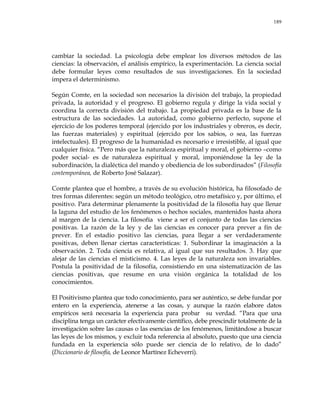 189
cambiar la sociedad. La psicología debe emplear los diversos métodos de las
ciencias: la observación, el análisis empírico, la experimentación. La ciencia social
debe formular leyes como resultados de sus investigaciones. En la sociedad
impera el determinismo.
Según Comte, en la sociedad son necesarios la división del trabajo, la propiedad
privada, la autoridad y el progreso. El gobierno regula y dirige la vida social y
coordina la correcta división del trabajo. La propiedad privada es la base de la
estructura de las sociedades. La autoridad, como gobierno perfecto, supone el
ejercicio de los poderes temporal (ejercido por los industriales y obreros, es decir,
las fuerzas materiales) y espiritual (ejercido por los sabios, o sea, las fuerzas
intelectuales). El progreso de la humanidad es necesario e irresistible, al igual que
cualquier física. ―Pero más que la naturaleza espiritual y moral, el gobierno –como
poder social- es de naturaleza espiritual y moral, imponiéndose la ley de la
subordinación, la dialéctica del mando y obediencia de los subordinados‖ (Filosofía
contemporánea, de Roberto José Salazar).
Comte plantea que el hombre, a través de su evolución histórica, ha filosofado de
tres formas diferentes: según un método teológico, otro metafísico y, por último, el
positivo. Para determinar plenamente la positividad de la filosofía hay que llenar
la laguna del estudio de los fenómenos o hechos sociales, mantenidos hasta ahora
al margen de la ciencia. La filosofía viene a ser el conjunto de todas las ciencias
positivas. La razón de la ley y de las ciencias es conocer para prever a fin de
prever. En el estadio positivo las ciencias, para llegar a ser verdaderamente
positivas, deben llenar ciertas características: 1. Subordinar la imaginación a la
observación. 2. Toda ciencia es relativa, al igual que sus resultados. 3. Hay que
alejar de las ciencias el misticismo. 4. Las leyes de la naturaleza son invariables.
Postula la positividad de la filosofía, consistiendo en una sistematización de las
ciencias positivas, que resume en una visión orgánica la totalidad de los
conocimientos.
El Positivismo plantea que todo conocimiento, para ser auténtico, se debe fundar por
entero en la experiencia, atenerse a las cosas, y aunque la razón elabore datos
empíricos será necesaria la experiencia para probar su verdad. ―Para que una
disciplina tenga un carácter efectivamente científico, debe prescindir totalmente de la
investigación sobre las causas o las esencias de los fenómenos, limitándose a buscar
las leyes de los mismos, y excluir toda referencia al absoluto, puesto que una ciencia
fundada en la experiencia sólo puede ser ciencia de lo relativo, de lo dado‖
(Diccionario de filosofía, de Leonor Martínez Echeverri).
 