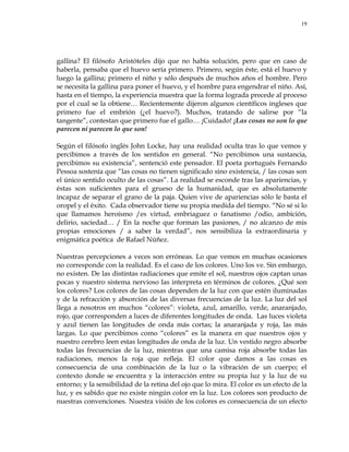 19
gallina? El filósofo Aristóteles dijo que no había solución, pero que en caso de
haberla, pensaba que el huevo sería primero. Primero, según éste, está el huevo y
luego la gallina; primero el niño y sólo después de muchos años el hombre. Pero
se necesita la gallina para poner el huevo, y el hombre para engendrar el niño. Así,
hasta en el tiempo, la experiencia muestra que la forma lograda precede al proceso
por el cual se la obtiene… Recientemente dijeron algunos científicos ingleses que
primero fue el embrión (¿el huevo?). Muchos, tratando de salirse por ―la
tangente‖, contestan que primero fue el gallo… ¡Cuidado! ¡Las cosas no son lo que
parecen ni parecen lo que son!
Según el filósofo inglés John Locke, hay una realidad oculta tras lo que vemos y
percibimos a través de los sentidos en general. ―No percibimos una sustancia,
percibimos su existencia‖, sentenció este pensador. El poeta portugués Fernando
Pessoa sostenía que ―las cosas no tienen significado sino existencia, / las cosas son
el único sentido oculto de las cosas‖. La realidad se esconde tras las apariencias, y
éstas son suficientes para el grueso de la humanidad, que es absolutamente
incapaz de separar el grano de la paja. Quien vive de apariencias sólo le basta el
oropel y el éxito. Cada observador tiene su propia medida del tiempo. ―No sé si lo
que llamamos heroísmo /es virtud, embriaguez o fanatismo /odio, ambición,
delirio, saciedad… / En la noche que forman las pasiones, / no alcanzo de mis
propias emociones / a saber la verdad‖, nos sensibiliza la extraordinaria y
enigmática poética de Rafael Núñez.
Nuestras percepciones a veces son erróneas. Lo que vemos en muchas ocasiones
no corresponde con la realidad. Es el caso de los colores. Uno los ve. Sin embargo,
no existen. De las distintas radiaciones que emite el sol, nuestros ojos captan unas
pocas y nuestro sistema nervioso las interpreta en términos de colores. ¿Qué son
los colores? Los colores de las cosas dependen de la luz con que estén iluminadas
y de la refracción y absorción de las diversas frecuencias de la luz. La luz del sol
llega a nosotros en muchos ―colores‖: violeta, azul, amarillo, verde, anaranjado,
rojo, que corresponden a luces de diferentes longitudes de onda. Las luces violeta
y azul tienen las longitudes de onda más cortas; la anaranjada y roja, las más
largas. Lo que percibimos como ―colores‖ es la manera en que nuestros ojos y
nuestro cerebro leen estas longitudes de onda de la luz. Un vestido negro absorbe
todas las frecuencias de la luz, mientras que una camisa roja absorbe todas las
radiaciones, menos la roja que refleja. El color que damos a las cosas es
consecuencia de una combinación de la luz o la vibración de un cuerpo; el
contexto donde se encuentra y la interacción entre su propia luz y la luz de su
entorno; y la sensibilidad de la retina del ojo que lo mira. El color es un efecto de la
luz, y es sabido que no existe ningún color en la luz. Los colores son producto de
nuestras convenciones. Nuestra visión de los colores es consecuencia de un efecto
 