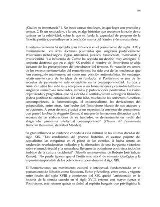 190
¿Cuál es su importancia? 1. No busca causas sino leyes, las que logra con precisión y
certeza. 2. Es un resultado y, a la vez, es algo histórico que encuentra la razón de su
carácter en la relatividad, sobre la que se funda la capacidad de progreso de la
filosofía positiva, que influye en la condición misma del hombre y de su naturaleza.
El sistema comteano ha ejercido gran influencia en el pensamiento del siglo XIX y
mínimamente en otras doctrinas positivistas que surgieron posteriormente:
Positivismo metodológico, lógico, utilitarista, jurídico, fenomenista, materialista y
evolucionista. ―La influencia de Comte ha seguido un destino muy ambiguo. El
conjunto doctrinal que en el siglo XX recibió el nombre de Positivismo se aleja
bastante de las prescripciones del introductor del término. Su reacción en contra
de los excesos sentimentales del romanticismo ha sido una de las tendencias que
han conseguido mantenerse, así como una posición antimetafísica. Sin embargo,
relativamente cerca de las ideas de su fundador, el Positivismo es una de las
escuelas de pensamiento más extendidas en la contemporaneidad. Europa y
América Latina han sido muy receptivas a sus formulaciones y en ambas latitudes
surgieron numerosas sociedades, círculos y publicaciones positivistas. La visión
objetivizada y pragmática, que ha elevado el sentido común a categoría filosófica,
podría justificar tal entusiasmo. De otro lado, muchas de las corrientes filosóficas
contemporáneas, la fenomenología, el existencialismo, las derivaciones del
psicoanálisis, entre otras, han hecho del Positivismo blanco de sus ataques y
refutaciones. A pesar de esto, y quizá a sus expensas, la corriente de pensamiento
que generó la obra de Augusto Comte, al margen de las enormes distancias que la
separan de las elaboraciones de su fundador, es determinante en medio del
abigarrado panorama intelectual contemporáneo‖ (Clásicos del Pensamiento
Universal Resumidos, de Rafael Méndez).
Su gran influencia se evidenció en toda la vida cultural de las últimas décadas del
siglo XIX. ―Las condiciones del proceso histórico, el avance pujante del
capitalismo, las conquistas en el plano de las ciencias, la lucha contra las
tendencias revolucionarias radicales y la afirmación de una burguesía victoriosa
sobre el mundo feudal y la naturaleza, llenaron de optimismo positivista todos los
ámbitos de la cultura occidental‖ (Filosofía contemporánea, de Roberto José Salazar
Ramos). No puede ignorar que el Positivismo sirvió de sustento ideológico a la
expansión imperialista de las potencias europeas durante el siglo XIX.
El Romanticismo, un movimiento cultural e intelectual, fundamentado en el
pensamiento de filósofos como Rousseau, Fichte y Schelling, entre otros, y vigente
entre finales del siglo XVIII y comienzos del XIX, quedó ―arrinconado en la
historia de la ciencia cuando en el siglo XVIII, retorna con mayor fuerza el
Positivismo, este retorno quizás se debió al espíritu burgués que privilegiaba la
 