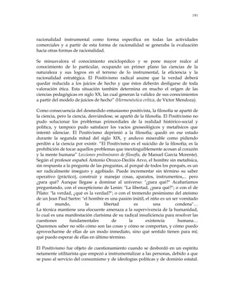 191
racionalidad instrumental como forma específica en todas las actividades
comerciales y a partir de esta forma de racionalidad se generaba la evaluación
hacia otras formas de racionalidad.
Se minusvalora el conocimiento enciclopédico y se pone mayor realce al
conocimiento de lo particular, ocupando un primer plano las ciencias de la
naturaleza y sus logros en el terreno de lo instrumental, la eficiencia y la
racionalidad estratégica. El Positivismo radical asume que la verdad deberá
quedar reducida a los juicios de hecho y que éstos deberán desligarse de toda
valoración ética. Esta situación también determina en mucho el origen de las
ciencias pedagógicas en siglo XX, las cual generan la validez de sus conocimientos
a partir del modelo de juicios de hecho‖ (Hermenéutica crítica, de Víctor Mendoza).
Como consecuencia del desmedido entusiasmo positivista, la filosofía se apartó de
la ciencia, pero la ciencia, desviándose, se apartó de la filosofía. El Positivismo no
pudo solucionar los problemas primordiales de la realidad histórico-social y
política, y tampoco pudo satisfacer los vacíos gnoseológicos y metafísicos que
intentó silenciar. El Positivismo deprimió a la filosofía; quedó en ese estado
durante la segunda mitad del siglo XIX, y anduvo miserable como pidiendo
perdón a la ciencia por existir. ―El Positivismo es el suicidio de la filosofía; es la
prohibición de tocar aquellos problemas que inextinguiblemente acosan al corazón
y la mente humana‖ Lecciones preliminares de filosofía, de Manuel García Morente).
Según el profesor español Antonio Orozco-Declós Arvo, el hombre sin metafísica,
sin respuesta a la pregunta de las preguntas, al porqué de todos los porqués, es un
ser radicalmente inseguro y agobiado. Puede incrementar sin término su saber
operativo (práctico), construir y manejar cosas, aparatos, instrumentos,... pero
¿para qué? Aunque llegase a dominar al universo: "¿para qué?" Acabaríamos
preguntando, con el escepticismo de Lenin: "La libertad, ¿para qué?"; o con el de
Pilato: "la verdad, ¿qué es la verdad?"; o con el tremendo pesimismo del ateísmo
de un Jean Paul Sartre: "el hombre es una pasión inútil, el niño es un ser vomitado
al mundo, la libertad es una condena"…
La técnica mantiene una elocuente amenaza a la supervivencia de la humanidad,
lo cual es una manifestación clarísima de su radical insuficiencia para resolver las
cuestiones fundamentales de la existencia humana…
Queremos saber no sólo cómo son las cosas y cómo se comportan, y cómo puedo
aprovecharme de ellas de un modo inmediato, sino qué sentido tienen para mí;
qué puedo esperar de ellas en último término.
El Positivismo fue objeto de cuestionamiento cuando se desbordó en un espíritu
netamente utilitarista que empezó a instrumentalizar a las personas, debido a que
se puso al servicio del consumismo y de ideologías políticas y de dominio estatal.
 