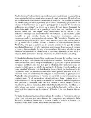 192
Así, los hombres ―valen en tanto sus conductas sean predictibles y programables y
no como singularidades o conciencias capaces de elegir un camino diferente al que
impone la normatividad estatal o circunstancial histórica… Un hombre reducido a
sus hábitos, obligado a la adaptación y a la eficiencia, es el siervo que necesitan los
señores de la industria y de la guerra para jugar en el ajedrez del mundo sus
ambiciones geopolíticas‖ (La trampa de la razón, de Luis Carlos Restrepo). Su
desmedido poder influyó en la psicología conductista que concebía la mente
humana como una ―caja negra‖, cuyo conocimiento estaba vedado y sólo
podíamos investigar sus manifestaciones conductuales. El ser humano quedó
reducido a una estrecha franja de fenómenos objetivables, cambios
comportamentales y movimientos adaptativos. ―El Positivismo filosófico es el
causante del apego actual de la ciencia como resultado práctico de utilidad para la
vida, y en este caso la filosofía no sería la reina de las ciencias como la consideró
Aristóteles, sino que la cumbre de las ciencias estaría en lo que da utilidad
inmediata al hombre, y por ello vivimos en una sociedad de consumo, de compra
y venta, y hemos dejado de lado el romanticismo literario y el esfuerzo por
encontrar en la meditación y la reflexión el verdadero contenido de las cosas y la
solución de los problemas‖ (Filosofía del derecho, de Gustavo Pinzón González).
El filósofo Luis Enrique Orozco Silva plantea que el sentido del hombre, como ser
social, no se agota en los límites de la objetividad científica. ―Los hombres en sus
relaciones sociales y en su comportamiento ético y político no se guían únicamente
por juicios científicos, sino más bien por la interpretación y comprensión de las
situaciones históricas y por ideales de realización de lo que el hombre debería ser
en su totalidad‖ (Filosofía 1, de Luis Enrique Orozco Silva). La absolutización del
Positivismo anula las dimensiones humanas: social, política, histórica, ética, y lo
convierte en un ser unidimensional útil para el consumismo y la productividad.
Anulando estas dimensiones, el hombre se convirtió en mero instrumento de
productividad. ―Si el pensamiento científico-técnico llega primar sobre el
pensamiento social, ético y político, se concibe un modelo de sociedad organizada
para producir y consumir cada vez más, siendo el único criterio válido el
rendimiento y el éxito económico. El resultado final del Positivismo científico es el
Materialismo más vulgar en cuanto se anula toda la dimensión estética, ética y
política de los miembros de la sociedad‖ (Filosofía 1, de Luis Enrique Orozco
Silva).
Por tratar de eliminar la dimensión metafísica del hombre, el Positivismo entró en
crisis y fue superado por otros sistemas de pensamiento que retomaron dicha
dimensión o tuvieron en cuenta a la historia, la vida, la persona, el hombre o la
existencia como punto central de sus reflexiones filosóficas.
 