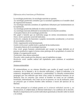 193
Diferencias entre el marxismo y el Positivismo
La sociología positivista y la sociología marxista se oponen.
-La sociología positivista considera que la sociedad capitalista es el modelo ideal
de organización humana.
-La sociología marxista considera al capitalismo inhumano por fundamentarse en
la explotación.
-La sociología positivista defiende el orden social existente.
-La sociología marxista defiende la necesidad de la revolución socialista.
-Conceptos básicos de la sociología positivista:
Rol: papel o función que un individuo juega en ciertas circunstancias sociales.
Status: nivel o posición social del individuo.
Institución: conjunto de funciones o papeles reconocidos socialmente y al servicio
de necesidades colectivas.
Orden: organización social jerarquizada.
Cambio institucional: cambio lento y gradual de las instituciones.
-Conceptos básicos de la sociología marxista:
Clase social: grupo humano caracterizado por ocupar un lugar definido en el
proceso productivo según la forma cómo participa de la propiedad, el control de
trabajo y la organización social.
Proletariado: clase obrera industrial.
Plusvalía: valor creado por los obreros y que el capitalista no paga.
Revolución social: cambio radical del capitalismo para instaurar el socialismo
proletario.
Sistema existencialista
El existencialismo es un sistema filosófico que resalta el papel crucial de la
existencia, de la libertad y de la elección individual, y llama al individuo a la
existencia, otorgándole así consistencia y profundidad. La filosofía existencialista
propugna por una reflexión que tiene como centro la existencia humana, no en
abstracto sino en concreto; que conoce al hombre no como un ser acabado,
terminado, determinado, sino como un ser en proceso, en vía de realizarse, como
un proyecto que el mismo hombre debe terminar a través del ejercicio de su
libertad.
Su tema principal es el énfasis puesto en la existencia individual concreta y, en
consecuencia, la subjetividad, la libertad individual y los conflictos de la elección.
Resalta la importancia de la acción individual apasionada al decidir sobre la moral
y la verdad.
 
