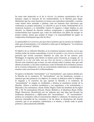 194
Su tema más destacado es el de la elección. La primera característica del ser
humano, según la mayoría de los existencialistas, es la libertad para elegir.
Mantienen que los seres humanos no tienen una naturaleza inmutable, o esencia,
como tienen otros animales o plantas; cada ser humano hace elecciones que
conforman su propia naturaleza. La elección es, por lo tanto, fundamental en la
existencia humana y es ineludible; incluso la negativa a elegir implica ya una
elección. La libertad de elección conlleva compromiso y responsabilidad. Los
existencialistas han expuesto que, como los individuos son libres de escoger su
propio camino, tienen que aceptar el riesgo y la responsabilidad de seguir su
compromiso dondequiera que éste les lleve.
Lo primordial es la existencia, por que ésta es primero que la esencia; la realidad es
antes que el pensamiento, y la voluntad es antes que la inteligencia. ―La existencia
precede a la esencia‖ (Sartre).
El objetivo de su reflexión filosófica es la existencia humana concreta, con lo que
rechaza todas las teorías esencialistas; el punto de partida es una vivencia existencial,
personal que reviste caracteres distintos en cada uno de los autores: para
Heidegger, la angustia; para Sartre, la náusea; para Unamuno, la congoja, etc. La
existencia no es una cosa dada, sino que tiene que hacerse y realizarse guiada por la
libertad; esta existencia que se hace, no está cerrada sobre sí misma, sino que está
abierta al mundo y a las otras existencias; como la filosofía de la existencia arranca
de la vivencia existencial y no de un conocimiento intelectual, es considerada por
muchos como una forma de ir al Racionalismo.
Se opone a la filosofía ―nocionalista‖ o al ―nocionalismo‖, que expresa desdén por
la filosofía de la existencia. El ―nocionalismo‖ son las tendencias, escuelas o
sistemas que dan primacía a lo objetivo, lo común, lo abstracto sobre lo subjetivo,
lo singular y lo concreto; las que oponen la filosofía a la existencia. El
―nocionalismo‖ se origina en Aristóteles y domina la enseñanza escolar de la
filosofía. Abarca a muchos escolásticos y sus seguidores, a los nominalistas, a
Descartes y los cartesianos, a Kant, Fichte, Hegel y todos los idealistas de los siglos
XIX y XX. El nominalismo (Occam, Hume, Berkely) y el Idealismo (Kant, Fichte,
Hegel, Renouvier, Bruschvicg) son los sistemas que más lejos han llevado las
tendencias abstractivas y objetivantes del ―nocionalismo‖. El ―nocionalismo‖
profesa un verdadero culto al conocimiento objetivo y abstracto. Se interesa por el
universo inmutable de los conceptos y de las ideas; se desinteresa del mundo
concreto, que es un perpetuo cuestionarse a sí mismo, y donde nada es jamás
perfecto y adecuadamente definible.
 
