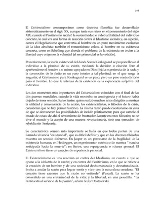 195
El Existencialismo contemporáneo como doctrina filosófica fue desarrollado
sistemáticamente en el siglo XX, aunque tenía sus raíces en el pensamiento del siglo
XIX, cuando el Positivismo recalcó la sustantividad e indeductibilidad del individuo
concreto, lo cual era una forma de reacción contra el Idealismo alemán y, en especial,
contra el Hegelianismo que convertía al hombre en un puro movimiento evolutivo
de la idea absoluta; también el romanticismo coloca al hombre en su existencia
concreta, como en Schelling que aborda el problema de la existencia en orden a la
libertad cuyo origen es la voluntad (el ser primordial es la volición).
Posteriormente, la teoría existencial del danés Soren Kierkegaard se propone llevar al
individuo a la plenitud de su existir, mediante la decisión o elección libre al
aprehenderse el hombre a sí mismo apoyado en Dios (fe); la experiencia de la nada y
la conmoción de lo finito es un paso interior a tal plenitud, en el que surge la
angustia; el Cristianismo para Kierkegaard es un paso, pero un paso contradictorio
para el hombre. Lo que le interesa de la existencia es la experiencia subjetiva del
individuo.
Los dos momentos más importantes del Existencialismo coinciden con el final de las
dos guerras mundiales, cuando la vida mostraba su contingencia y el futuro había
dejado de tener sentido. Salvo Sartre, quien realizó muchos actos dirigidos a mostrar
la utilidad y conveniencia de la acción, los existencialistas, o filósofos de la crisis,
consideran que no hay pensar histórico. La misma razón puede cuestionarse en vista
de que se desvanecen las posibilidades de incidir políticamente para que cambie el
estado de cosas: de ahí el sentimiento de frustración latente en estos filósofos; no se
vive el mundo y la acción de una manera revolucionaria, sino una sensación de
rebeldía sin horizonte.
Su característica común más importante se halla en que todos parten de una
llamada vivencia ―existencial‖, que es difícil definir y que en los diversos filósofos
muestra un sentido diferente. En Jasper es un percatarse de la fragilidad de la
existencia humana; en Heidegger, un experimentar auténtico de nuestra ―marcha
anticipada hacia la muerte‖; en Sartre, una repugnancia o náusea general. El
Existencialismo tiene un carácter de experiencia personal.
El Existencialismo es una reacción en contra del Idealismo, en cuanto a que se
opone a la idolatría de la razón; y en contra del Positivismo, en lo que se refiere a
la creación de un hombre y de una sociedad deshumanizada y desnaturalizada.
Invita a anular la razón para lograr sentir y vivir con la naturaleza creadora. ―El
corazón tiene razones que la razón no entiende‖ (Pascal). La razón se ha
convertido en una enfermedad de la vida; y la libertad, en una pesadilla. ―La
razón está al servicio de la pasión‖, aclaró Fedor Dostoievski.
 