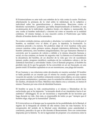 196
El Existencialismo es ante todo una rebelión de la vida contra la razón. Proclama
abiertamente la primacía de lo vital sobre lo intelectual, de lo subjetivo e
individual sobre las generalizaciones y abstracciones. Reacciona contra el
Idealismo racionalista y panteísta que había despersonalizado al hombre; es una
revalorización de lo individual y subjetivo frente a lo objetivo y mensurable. Es
una vuelta al hombre individual y concreto tal como se muestra en la realidad
cotidiana. Al mismo tiempo, es una reacción contra el Positivismo que había
diluido al hombre dentro de la naturaleza.
No existen verdades eternas, universales y absolutas. La verdad es lo vivido por el
hombre, su realidad viva: el dolor, el gozo, la injusticia, la frustración. La
existencia precede a la esencia. No podemos dejar de vivir nuestras vidas para
conocer nuestras vidas; primero somos, después intentamos definirnos. No hay
hombre (abstracto), sino hombres (singularidades). Eso que llamamos libertad se
convierte, por la ausencia de valores o debido a la misma situación humana y
social, en una condena, en fuente de angustia vital. La historia es el testimonio de
la decadencia del hombre, de un desertor de la vida que vive de sucedáneos
(poseer, poder, progreso científico), sustitutos de los verdaderos valores y de las
auténticas funciones y actividades vitales. Con el llamado progreso, el hombre ha
perdido más de lo que ha ganado. Se ha convertido en un ser fracasado, en una
pasión inútil. El hombre capitalista es un ser monstruoso, una plaga del mundo.
El ser humano y sus relaciones están devaluados en nuestra sociedad. El hombre
se halla perdido en un mundo que él mismo ha creado; parecería que tuviera
vocación de suicida. Los hombres solamente existen como objetos, no como sujetos
que poseen sentimientos y pasiones, pues la sociedad ha enfocado su acción hacia
los medios, olvidando los fines. Mientras más objetos crea y consume, es menos él
mismo. Pasamos por una crisis de identidad humana.
El hombre se pasa la vida construyéndose a sí mismo y liberándose de las
esclavitudes que se ha impuesto, ―avanzando desde el ser inauténtico hacia el ser
auténtico‖ (Heidegger). Es un ser inconcluso y responsable de las lecciones que
haga durante su vida. Aún más, es responsable de todos ya que ―siempre que el
hombre elige, elige por la humanidad‖ (Sartre).
El Existencialismo es al tiempo que la exposición de las posibilidades de la libertad, el
regreso de la búsqueda de sentido de ella misma como los más humano. Es la
recuperación del sentido de la libertad como identidad, como autenticidad o
conciencia, parecida a la que se dio durante el Renacimiento. Pero con correcciones
impuestas por la historia. Ya sin la ingenuidad de proponer a la conciencia como la
 