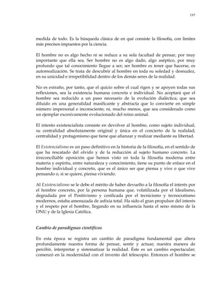 197
medida de todo. Es la búsqueda clásica de en qué consiste la filosofía, con límites
más precisos impuestos por la ciencia.
El hombre no es algo hecho ni se reduce a su sola facultad de pensar, por muy
importante que ella sea. Ser hombre no es algo dado, algo aséptico, por muy
profundo que tal conocimiento llegue a ser; ser hombre es tener que hacerse, es
autorrealización. Se trata de descubrir al hombre en toda su soledad y desnudez,
en su unicidad e irrepetibilidad dentro de los demás seres de la realidad.
No es extraño, por tanto, que el quicio sobre el cual rigen y se apoyen todas sus
reflexiones, sea la existencia humana concreta e individual. No aceptará que el
hombre sea reducido a un paso necesario de la evolución dialéctica; que sea
diluido en una generalidad masificante y abstracta que lo convierte en simple
número impersonal e inconsciente; ni, mucho menos, que sea considerado como
un ejemplar excesivamente evolucionado del reino animal.
El intento existencialista consiste en devolver al hombre, como sujeto individual,
su centralidad absolutamente original y única en el concierto de la realidad;
centralidad y protagonismo que tiene que afianzar y realizar mediante su libertad.
El Existencialismo es un paso definitivo en la historia de la filosofía, en el sentido de
que ha rescatado del olvido y de la reducción al sujeto humano concreto. La
irreconciliable oposición que hemos visto en toda la filosofía moderna entre
materia y espíritu, entre naturaleza y conocimiento, tiene su punto de enlace en el
hombre individual y concreto, que es el único ser que piensa y vive o que vive
pensando o, si se quiere, piensa viviendo.
Al Existencialismo se le debe el mérito de haber devuelto a la filosofía el interés por
el hombre concreto, por la persona humana que, volatilizada por el Idealismo,
degradada por el Positivismo y cosificada por el tecnicismo y tecnocratismo
modernos, estaba amenazada de asfixia total. Ha sido el gran propulsor del interés
y el respeto por el hombre, llegando en su influencia hasta el seno mismo de la
ONU y de la Iglesia Católica.
Cambio de paradigmas científicos
En esta época se registra un cambio de paradigma fundamental que altera
profundamente nuestra forma de pensar, sentir y actuar; nuestra manera de
percibir, interpretar y sistematizar la realidad. Éste es un cambio espectacular;
comenzó en la modernidad con el invento del telescopio. Entonces el hombre se
 