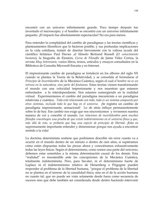 198
encontró con un universo infinitamente grande. Poco tiempo después fue
inventado el microscopio, y el hombre se encontró con un universo infinitamente
pequeño. ¡El impacto fue absolutamente espectacular! No era para menos.
Para entender la complejidad del cambio de paradigmas y las teorías científicas y
planteamientos filosóficos que lo hicieron posible, y sus profundas implicaciones
en la vida cotidiana, trataré de disertar brevemente con la valiosa ayuda del
científico británico Paul Davies ,el filósofo Bertrand Russell (El conocimiento
humano), la biografía de Einstein, Curso de Filosofía de Jaime Vélez Correa, la
revista Muy Interesante, varios libros, textos, artículos y ensayos consultados en la
Biblioteca de Consulta Microsoft Encarta y en Internet.
El impresionante cambio de paradigma se fortaleció en los albores del siglo XX
cuando se plantea la Teoría de la Relatividad, y se consolida al formularse el
Principio de Incertidumbre de la Mecánica Cuántica, según el cual el hombre no es un
intruso en la naturaleza, sino parte del fenómeno. Estas teorías vienen transformando
el mundo con una velocidad impresionante y nos muestran que estamos
enfrentados a lo interdependiente. Nos estamos sumergiendo en la realidad
virtual. Experimentamos el cambio del paradigma mecanicista a un paradigma
relativista y cuántico. Todo está relacionado con todo, todo es un sistema compuesto por
otros sistemas, incluido todo lo que hay en el universo. ¡Se registra un cambio de
paradigma impresionante, sensacional! Lo de atrás influye permanentemente
sobre lo de hoy. Ese cambio nos exige que nos sincronicemos y revisemos nuestra
manera de ver y concebir el mundo. Las relaciones de incertidumbre para muchos
filósofos constituyen una prueba de que existe indeterminismo en el universo físico y que,
más allá de esto, se probaría que hay una especie de principio de libertad. ¡Esto es
supremamente importante entender y dimensionar porque nos ayuda a encontrar
sentido a la vida!
La doctrina determinista sostiene que podríamos describir sin error cuanto va a
ocurrir en el mundo dentro de un minuto o dentro de cien años, si supiéramos
cómo están dispuestas todas las piezas ahora y conociéramos exhaustivamente
todas las leyes físicas. Según el determinismo, como somos una parte del universo,
debemos estar sometidos a la misma determinación causal de los demás. Esta
―realidad‖ es insostenible ante las concepciones de la Mecánica Cuántica,
totalmente indeterminista. Pero, para Savater, ni el determinismo fuerte de
Laplace ni el indeterminismo relativo de Heisenberg o Prigogine pueden
responder al problema de la libertad humana, ―porque el problema de la libertad
no se plantea en el terreno de la causalidad física, sino en el de la acción humana
en cuanto tal, que no puede ser vista solamente desde fuera como secuencia de
sucesos sino que debe también ser considerada desde dentro haciendo intervenir
 
