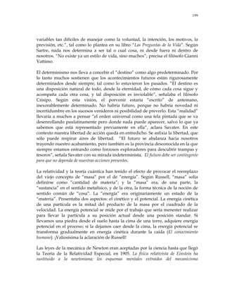 199
variables tan difíciles de manejar como la voluntad, la intención, los motivos, la
previsión, etc.‖, tal como lo plantea en su libro ―Las Preguntas de la Vida‖. Según
Sartre, nada nos determina a ser tal o cual cosa, ni desde fuera ni dentro de
nosotros. ―No existe ya un estilo de vida, sino muchos‖, precisa el filósofo Gianni
Vattimo.
El determinismo nos lleva a concebir el ―destino‖ como algo predeterminado. Por
lo tanto muchos sostienen que los acontecimientos futuros están rigurosamente
determinados desde siempre, tal como lo estuvieron los pasados. ―El destino es
una disposición natural de todo, desde la eternidad, de cómo cada cosa sigue y
acompaña cada otra cosa, y tal disposición es inviolable‖, señalaba el filósofo
Crisipo. Según esta visión, el porvenir estaría ―escrito‖ de antemano,
inexorablemente determinado. No habría futuro, porque no habría novedad ni
incertidumbre en los sucesos venideros ni posibilidad de preverlo. Esta ―realidad‖
llevaría a muchos a pensar ―el orden universal como una tela pintada que se va
desenrollando paulatinamente pero donde nada puede aparecer, salvo lo que ya
sabemos que está representado previamente en ella‖, aclara Savater. En este
contexto nuestra libertad de acción queda en entredicho. Se asfixia la libertad, que
sólo puede respirar aires de libertad. ―El futuro se abalanza hacia nosotros
trayendo nuestro acabamiento, pero también es la provincia desconocida en la que
siempre estamos entrando como forzosos exploradores para descubrir trampas y
tesoros‖, señala Savater con su mirada indeterminista. El futuro debe ser contingente
para que no dependa de nuestras acciones presentes.
La relatividad y la teoría cuántica han tenido el efecto de provocar el reemplazo
del viejo concepto de ―masa‖ por el de ―energía‖. Según Russell, ―masa‖ solía
definirse como ―cantidad de materia‖; y la ―masa‖ era, de una parte, la
―sustancia‖ en el sentido metafísico, y de la otra, la forma técnica de la noción de
sentido común de ―cosa‖. La ―energía‖ era originariamente un estado de la
―materia‖. Presentaba dos aspectos: el cinético y el potencial. La energía cinética
de una partícula es la mitad del producto de la masa por el cuadrado de la
velocidad. La energía potencial se mide por el trabajo que sería menester realizar
para llevar la partícula a su posición actual desde una posición standar. Si
llevamos una piedra desde el suelo hasta la cima de una torre, adquiere energía
potencial en el proceso; si la dejamos caer desde la cima, la energía potencial se
transforma gradualmente en energía cinética durante la caída (El conocimiento
humano). ¡Valiosísima la aclaración de Russell!
Las leyes de la mecánica de Newton eran aceptadas por la ciencia hasta que llegó
la Teoría de la Relatividad Especial, en 1905. La física relativista de Einstein ha
sustituido a la newtoniana; los esquemas mentales extraídos del mecanicismo
 