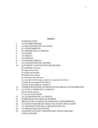 2
ÍNDICE
INTRODUCCIÓN
1. LAS COSMOVISIONES
2. LA RELATIVIDAD DE LAS COSAS
3. EL CONOCIMIENTO
4. EL CRITERIO DE LA VERDAD
5. LA RAZÓN
6. LA LÓGICA
7. LA CIENCIA
8. EL SENTIDO CRÍTICO
9. LA CONCEPCIÓN DEL MUNDO
10. LOS VIEJOS Y LOS NUEVOS PARADIGMAS
El cambiante universo
El origen de la vida
El origen del hombre
El estudio del cosmos
La mecánica del universo
La concepción de tiempo, espacio y naturaleza de la luz
Cambio de paradigmas filosóficos
Cambio de paradigmas científicos
11. CONSECUENCIAS DE LOS REVOLUCIONARIOS PLANTEAMIENTOS
12. LA NUEVA VISIÓN DE LA CIENCIA
Epistemología genética
El concepto de falsabilidad
13. LA FALIBILIDAD DE LA CIENCIA
14. POSIBILIDAD DE UNIFICAR TEORÍAS
15. IMPACTO DE LAS REVOLUCIONES DEL CONOCIMIENTO
16. EL NUEVO PARADIGMA EXIGE UNA NUEVA EDUCACIÓN
17. LA CONSTRUCCIÓN DE LA REALIDAD SOCIAL
18. LA MIRADA DE LOS JÓVENES
19. LAS EXPECTATIVAS Y DESAFÍOS DEL NUEVO MILENIO
CONCLUSIONES
 