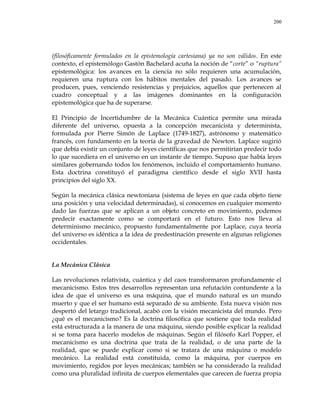 200
(filosóficamente formulados en la epistemología cartesiana) ya no son válidos. En este
contexto, el epistemólogo Gastón Bachelard acuña la noción de ―corte‖ o ―ruptura‖
epistemológica: los avances en la ciencia no sólo requieren una acumulación,
requieren una ruptura con los hábitos mentales del pasado. Los avances se
producen, pues, venciendo resistencias y prejuicios, aquellos que pertenecen al
cuadro conceptual y a las imágenes dominantes en la configuración
epistemológica que ha de superarse.
El Principio de Incertidumbre de la Mecánica Cuántica permite una mirada
diferente del universo, opuesta a la concepción mecanicista y determinista,
formulada por Pierre Simón de Laplace (1749-1827), astrónomo y matemático
francés, con fundamento en la teoría de la gravedad de Newton. Laplace sugirió
que debía existir un conjunto de leyes científicas que nos permitirían predecir todo
lo que sucediera en el universo en un instante de tiempo. Supuso que había leyes
similares gobernando todos los fenómenos, incluido el comportamiento humano.
Esta doctrina constituyó el paradigma científico desde el siglo XVII hasta
principios del siglo XX.
Según la mecánica clásica newtoniana (sistema de leyes en que cada objeto tiene
una posición y una velocidad determinadas), si conocemos en cualquier momento
dado las fuerzas que se aplican a un objeto concreto en movimiento, podemos
predecir exactamente como se comportará en el futuro. Esto nos lleva al
determinismo mecánico, propuesto fundamentalmente por Laplace, cuya teoría
del universo es idéntica a la idea de predestinación presente en algunas religiones
occidentales.
La Mecánica Clásica
Las revoluciones relativista, cuántica y del caos transformaron profundamente el
mecanicismo. Estos tres desarrollos representan una refutación contundente a la
idea de que el universo es una máquina, que el mundo natural es un mundo
muerto y que el ser humano está separado de su ambiente. Esta nueva visión nos
despertó del letargo tradicional, acabó con la visión mecanicista del mundo. Pero
¿qué es el mecanicismo? Es la doctrina filosófica que sostiene que toda realidad
está estructurada a la manera de una máquina, siendo posible explicar la realidad
si se toma para hacerlo modelos de máquinas. Según el filósofo Karl Popper, el
mecanicismo es una doctrina que trata de la realidad, o de una parte de la
realidad, que se puede explicar como si se tratara de una máquina o modelo
mecánico. La realidad está constituida, como la máquina, por cuerpos en
movimiento, regidos por leyes mecánicas; también se ha considerado la realidad
como una pluralidad infinita de cuerpos elementales que carecen de fuerza propia
 