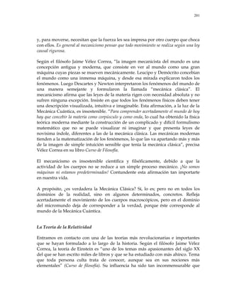 201
y, para moverse, necesitan que la fuerza les sea impresa por otro cuerpo que choca
con ellos. Es general al mecanicismo pensar que todo movimiento se realiza según una ley
causal rigurosa.
Según el filósofo Jaime Vélez Correa, ―la imagen mecanicista del mundo es una
concepción antigua y moderna, que consiste en ver al mundo como una gran
máquina cuyas piezas se mueven mecánicamente. Leucipo y Demócrito concebían
el mundo como una inmensa máquina, y desde esa mirada explicaron todos los
fenómenos. Luego Descartes y Newton interpretaron los fenómenos del mundo de
una manera semejante y formularon la llamada ―mecánica clásica‖. El
mecanicismo afirma que las leyes de la materia rigen con necesidad absoluta y no
sufren ninguna excepción. Insiste en que todos los fenómenos físicos deben tener
una descripción visualizada, intuitiva e imaginable. Esta afirmación, a la luz de la
Mecánica Cuántica, es insostenible. ―Para comprender acertadamente el mundo de hoy
hay que concebir la materia como corpúsculo y como onda, lo cual ha obtenido la física
teórica moderna mediante la construcción de un complicado y difícil formulismo
matemático que no se puede visualizar ni imaginar y que presenta leyes de
novísima índole, diferentes a las de la mecánica clásica. Las mecánicas modernas
tienden a la matematización de los fenómenos, lo que las va apartando más y más
de la imagen de simple intuición sensible que tenía la mecánica clásica‖, precisa
Vélez Correa en su libro Curso de Filosofía.
El mecanicismo es insostenible científica y filsóficamente, debido a que la
actividad de los cuerpos no se reduce a un simple proceso mecánico. ¡No somos
máquinas ni estamos predeterminados! Contundente esta afirmación tan importarte
en nuestra vida.
A propósito, ¿es verdadera la Mecánica Clásica? Sí, lo es; pero no en todos los
dominios de la realidad, sino en algunos determinados, concretos. Refleja
acertadamente el movimiento de los cuerpos macroscópicos, pero en el dominio
del micromundo deja de corresponder a la verdad, porque éste corresponde al
mundo de la Mecánica Cuántica.
La Teoría de la Relatividad
Entramos en contacto con una de las teorías más revolucionarias e importantes
que se hayan formulado a lo largo de la historia. Según el filósofo Jaime Vélez
Correa, la teoría de Einstein es ―uno de los temas más apasionantes del siglo XX
del que se han escrito miles de libros y que se ha estudiado con más ahínco. Tema
que toda persona culta trata de conocer, aunque sea en sus nociones más
elementales‖ (Curso de filosofía). Su influencia ha sido tan inconmensurable que
 