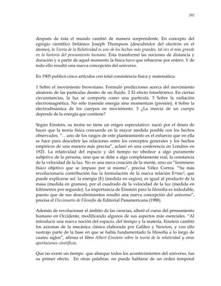 202
después de ésta el mundo cambió de manera sorprendente. En concepto del
egregio científico británico Joseph Thompson (descubridor del electrón en el
átomo), la Teoría de la Relatividad es uno de los hechos más grandes, tal vez el más grande
en la historia del pensamiento humano. Ésta transformó las nociones de distancia y
duración y a partir de aquel momento la física tuvo que rehacerse por entero. Y de
todo ello resultó una nueva concepción del universo.
En 1905 publicó cinco artículos con total consistencia física y matemática:
1 Sobre el movimiento browniano. Formuló predicciones acerca del movimiento
aleatorio de las partículas dentro de un fluido. 2 El efecto fotoeléctrico. En ciertas
circunstancias, la luz se comporta como una partícula. 3 Sobre la radiación
electromagnética. No sólo trasmite energía sino momentum (presión). 4 Sobre la
electrodinámica de los cuerpos en movimiento. 5 ¿La inercia de un cuerpo
depende de la energía que contiene?
Según Einstein, su teoría no tiene un origen especulativo: nació por el deseo de
hacer que la teoría física concuerde en la mayor medida posible con los hechos
observados. ―…uno de los rasgos de este planteamiento es el esfuerzo que en ella
se hace para descubrir las relaciones entre los conceptos generales y los hechos
empíricos de una manera más precisa‖, aclaró en una conferencia en Londres en
1921. La relatividad del espacio y del tiempo no obedece a algo puramente
subjetivo de la persona, sino que se debe a algo completamente real, la constancia
de la velocidad de la luz. No es una mera creación de la mente, sino un ―fenómeno
físico objetivo que se impuso por sí mismo‖, precisa Vélez Correa. ―Su más
revolucionaria contribución fue la formulación de la nueva relación E=mc2, que
puede explicarse así: la energía (E) (medida en ergios), es igual al producto de la
masa (medida en gramos), por el cuadrado de la velocidad de la luz (medida en
kilómetros por segundo). La importancia de Einstein para la filosofía es indudable,
puesto que de sus descubrimientos resultó una nueva concepción del universo‖,
precisa el Diccionario de Filosofía de Editorial Panamericana (1988).
Además de revolucionar el ámbito de las ciencias, alteró el curso del pensamiento
humano en Occidente, modificando algunos de sus aspectos más esenciales. ―Al
introducir una nueva noción del espacio, del tiempo y la materia, Einstein cambió
los axiomas de la mecánica clásica elaborada por Galileo y Newton, y con ello
sustrajo parte de la base en que se había fundamentado la filosofía a lo largo de
cuatro siglos‖, afirma el libro Albert Einstein sobre la teoría de la relatividad y otras
aportaciones científicas.
Que no existe un tiempo que abarque todos los acontecimientos del universo, fue
su primer efecto. En otras palabras: no puede hablarse de un orden temporal
 