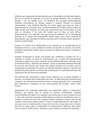 203
definido que comprenda acontecimientos que se desarrollan en diferentes lugares.
De esto se deduce lo siguiente: no existe un tiempo absoluto, sino un espacio-
tiempo, o sea, un tiempo local. ―Al modificar los conceptos profundamente
anclados (axiomáticos) de tiempo, espacio y materia, Einstein se enfrentó
directamente a una tradición filosófica de cuatro siglos que tenía por base la
hegemonía de la razón pura. Ésta, en el pensamiento de Einstein, pasó a ocupar un
lugar mucho más modesto, en tanto que instrumento que ha de probar en cada
caso su eficiencia. Y de todo ello resultó que la física no sólo influyó
poderosamente en la filosofía, sino que incluso la desbancó de su privilegiada
posición en el campo del conocimiento, dando lugar a una nueva corriente de
pensamiento, que superaba los límites marcados por la filosofía clásica alemana‖,
resalta el referido libro.
Gracias a la Teoría de la Relatividad se ha avanzado en la comprensión de los
fenómenos físicos y se ha cambiado la forma de concebir el universo. En el arte,
múltiples expresiones indican nuevas maneras de observar el espacio, el tiempo y
los hechos.
Einstein revolucionó la ciencia con aportes que cambiaron la manera de ver y
entender el mundo. Es tanta su trascendencia que a partir del planteamiento
einsteniano surgió una nueva corriente de pensamiento filosófico conocido como
el neoPositivismo o ―filosofía del realismo‖ (como la denominó Bertrand Russell).
Se trata de una filosofía que forma una unidad esencial con la ciencia, que ha
abandonado la pretensión de poseer un método filosófico especial o sistema que
permita desvelar aspectos concretos del conocimiento, y no pretende formular una
explicación del universo en su totalidad.
Sin dominar alta matemática y física teórica moderna, no se puede entender el
alcance y el mensaje de la relatividad, pero esto ―no debe hacer que desistamos de
conseguir un conocimiento bastante exacto en líneas generales de la relatividad
para enjuiciarla e integrarla en una visión general del mundo‖, aclara Vélez
Correa.
¡Importante! No confundir relatividad con relativismo. ¿Qué es relativismo?
Doctrina que afirma que la verdad de nuestro conocimiento depende
exclusivamente del sujeto o de cualquier otra norma que no sea la misma cosa en
sí. Así, cada uno tiene su propia verdad según la manera de concebir las cosas. La
verdad no puede ser sino una, aunque nosotros podemos conocer más de esa
verdad y otro puede conocer menos. Como la verdad depende de cada sujeto, lo
que para uno es verdad puede ser para otro un error; lo que para uno es bueno,
para otro es malo. ¿Qué es relatividad? A continuación lo sabremos. Pero antes,
con la ayuda de Vélez Correa, miremos en qué consiste un sistema de referencia.
 