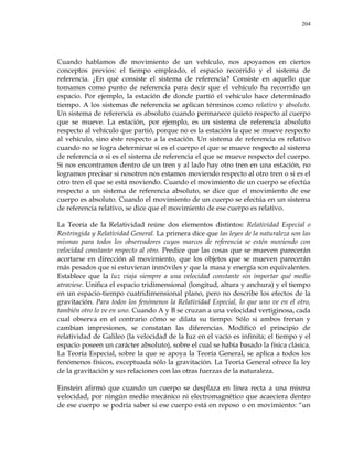 204
Cuando hablamos de movimiento de un vehículo, nos apoyamos en ciertos
conceptos previos: el tiempo empleado, el espacio recorrido y el sistema de
referencia. ¿En qué consiste el sistema de referencia? Consiste en aquello que
tomamos como punto de referencia para decir que el vehículo ha recorrido un
espacio. Por ejemplo, la estación de donde partió el vehículo hace determinado
tiempo. A los sistemas de referencia se aplican términos como relativo y absoluto.
Un sistema de referencia es absoluto cuando permanece quieto respecto al cuerpo
que se mueve. La estación, por ejemplo, es un sistema de referencia absoluto
respecto al vehículo que partió, porque no es la estación la que se mueve respecto
al vehículo, sino éste respecto a la estación. Un sistema de referencia es relativo
cuando no se logra determinar si es el cuerpo el que se mueve respecto al sistema
de referencia o si es el sistema de referencia el que se mueve respecto del cuerpo.
Si nos encontramos dentro de un tren y al lado hay otro tren en una estación, no
logramos precisar si nosotros nos estamos moviendo respecto al otro tren o si es el
otro tren el que se está moviendo. Cuando el movimiento de un cuerpo se efectúa
respecto a un sistema de referencia absoluto, se dice que el movimiento de ese
cuerpo es absoluto. Cuando el movimiento de un cuerpo se efectúa en un sistema
de referencia relativo, se dice que el movimiento de ese cuerpo es relativo.
La Teoría de la Relatividad reúne dos elementos distintos: Relatividad Especial o
Restringida y Relatividad General. La primera dice que las leyes de la naturaleza son las
mismas para todos los observadores cuyos marcos de referencia se estén moviendo con
velocidad constante respecto al otro. Predice que las cosas que se mueven parecerán
acortarse en dirección al movimiento, que los objetos que se mueven parecerán
más pesados que si estuvieran inmóviles y que la masa y energía son equivalentes.
Establece que la luz viaja siempre a una velocidad constante sin importar qué medio
atraviese. Unifica el espacio tridimensional (longitud, altura y anchura) y el tiempo
en un espacio-tiempo cuatridimensional plano, pero no describe los efectos de la
gravitación. Para todos los fenómenos la Relatividad Especial, lo que uno ve en el otro,
también otro lo ve en uno. Cuando A y B se cruzan a una velocidad vertiginosa, cada
cual observa en el contrario cómo se dilata su tiempo. Sólo si ambos frenan y
cambian impresiones, se constatan las diferencias. Modificó el principio de
relatividad de Galileo (la velocidad de la luz en el vacío es infinita; el tiempo y el
espacio poseen un carácter absoluto), sobre el cual se había basado la física clásica.
La Teoría Especial, sobre la que se apoya la Teoría General, se aplica a todos los
fenómenos físicos, exceptuada sólo la gravitación. La Teoría General ofrece la ley
de la gravitación y sus relaciones con las otras fuerzas de la naturaleza.
Einstein afirmó que cuando un cuerpo se desplaza en línea recta a una misma
velocidad, por ningún medio mecánico ni electromagnético que acaeciera dentro
de ese cuerpo se podría saber si ese cuerpo está en reposo o en movimiento: ―un
 