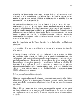 205
fenómeno electromagnético (como la propagación de la luz o una señal de radio)
se comporta de la misma manera, ya sea que el cuerpo donde se efectúe la señal
esté en reposo o en movimiento uniforme rectilíneo, porque la velocidad de la luz
es constante‖, precisa Vélez Correa.
El planteamiento einsteniano de que la materia es una propiedad del espacio
inseparable del tiempo, creó una nueva geometría del universo, que se convirtió
en una metáfora humana del siglo XX, un estado marcado por la incertidumbre, el
aislamiento y la búsqueda de sentido. La teoría de la Relatividad Especial es, sobre
todo, una teoría geométrica de la gravitación. En esta teoría se muestra que ―entre
dos sucesos existe una relación, a la cual puede llamarse ―intervalo‖, divisible de
muchas diferentes maneras en lo que consideraríamos un intervalo de tiempo‖,
aclara Bertrand Russell.
Con la formulación de la Teoría Especial de la Relatividad estableció dos
principios:
1 La velocidad de la luz es la máxima en el universo y es la misma para todos los
observadores.
Un tenista que viaja en un tren a alta velocidad y golpea con su raqueta una pelota
de tenis hacia arriba, percibe que el objeto sólo se movió de manera vertical para
volver a caer en la raqueta. Alguien que observa en la estación, ve un movimiento
parabólico de la pelota y horizontal del tenista. Ahora, si el tenista golpea la pelota
hacia delante, quien está en la estación ve la pelota moviéndose a la velocidad del
tren, más la velocidad que le causó el golpe con la raqueta. Así, un hecho es
distinto para cada observador. Pero no sucede igual con la luz: para el tenista
viajero y el observador en la estación, la velocidad de la luz es la misma: cerca de
300.000 kilómetros por segundo.
2. No existe movimiento ni tiempo absoluto.
El tiempo no es absoluto; puede dilatarse y contraerse, adaptándose a las clásicas
dimensiones de alto, largo y ancho para formar un continuo espacio-tiempo, que
es curvado. Todos los cuerpos y radiaciones, incluso la luz, son sometidos por esta
curvatura.
El reloj del que viaja en una nave espacial a una velocidad cercana a la luz, marca
un tiempo distinto al que se encuentre en la tierra. Si uno de dos gemelos realizara
un viaje interplanetario, por un año, al regresar encontraría a su hermano anciano
o muerto.
 