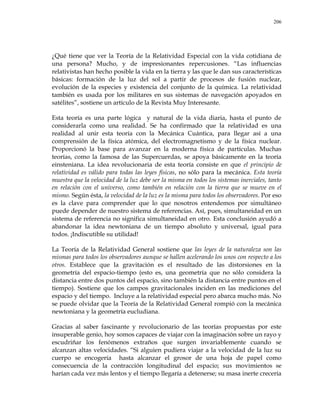 206
¿Qué tiene que ver la Teoría de la Relatividad Especial con la vida cotidiana de
una persona? Mucho, y de impresionantes repercusiones. ―Las influencias
relativistas han hecho posible la vida en la tierra y las que le dan sus características
básicas: formación de la luz del sol a partir de procesos de fusión nuclear,
evolución de la especies y existencia del conjunto de la química. La relatividad
también es usada por los militares en sus sistemas de navegación apoyados en
satélites‖, sostiene un artículo de la Revista Muy Interesante.
Esta teoría es una parte lógica y natural de la vida diaria, hasta el punto de
considerarla como una realidad. Se ha confirmado que la relatividad es una
realidad al unir esta teoría con la Mecánica Cuántica, para llegar así a una
comprensión de la física atómica, del electromagnetismo y de la física nuclear.
Proporcionó la base para avanzar en la moderna física de partículas. Muchas
teorías, como la famosa de las Supercuerdas, se apoya básicamente en la teoría
einsteniana. La idea revolucionaria de esta teoría consiste en que el principio de
relatividad es válido para todas las leyes físicas, no sólo para la mecánica. Esta teoría
muestra que la velocidad de la luz debe ser la misma en todos los sistemas inerciales, tanto
en relación con el universo, como también en relación con la tierra que se mueve en el
mismo. Según ésta, la velocidad de la luz es la misma para todos los observadores. Por eso
es la clave para comprender que lo que nosotros entendemos por simultáneo
puede depender de nuestro sistema de referencias. Así, pues, simultaneidad en un
sistema de referencia no significa simultaneidad en otro. Esta conclusión ayudó a
abandonar la idea newtoniana de un tiempo absoluto y universal, igual para
todos. ¡Indiscutible su utilidad!
La Teoría de la Relatividad General sostiene que las leyes de la naturaleza son las
mismas para todos los observadores aunque se hallen acelerando los unos con respecto a los
otros. Establece que la gravitación es el resultado de las distorsiones en la
geometría del espacio-tiempo (esto es, una geometría que no sólo considera la
distancia entre dos puntos del espacio, sino también la distancia entre puntos en el
tiempo). Sostiene que los campos gravitacionales inciden en las mediciones del
espacio y del tiempo. Incluye a la relatividad especial pero abarca mucho más. No
se puede olvidar que la Teoría de la Relatividad General rompió con la mecánica
newtoniana y la geometría eucludiana.
Gracias al saber fascinante y revolucionario de las teorías propuestas por este
insuperable genio, hoy somos capaces de viajar con la imaginación sobre un rayo y
escudriñar los fenómenos extraños que surgen invariablemente cuando se
alcanzan altas velocidades. ―Si alguien pudiera viajar a la velocidad de la luz su
cuerpo se encogería hasta alcanzar el grosor de una hoja de papel como
consecuencia de la contracción longitudinal del espacio; sus movimientos se
harían cada vez más lentos y el tiempo llegaría a detenerse; su masa inerte crecería
 