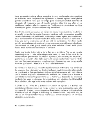207
tanto que podría igualarse a la de un agujero negro, y las distancias interespaciales
se reducirían hasta desaparecer en apariencia. El viajero espacial jamás podría
percibir durante el vuelo que su tiempo pasa con mayor lentitud. Sólo tras el
aterrizaje, al compararse con el mundo exterior, advertiría que algo se ha
modificado en él con relación a su entorno. Posiblemente encontrará que sus hijos
son mayores que él‖, refiere la Revista Muy Interesante.
Esta teoría afirma que cuando un cuerpo se mueve con movimiento rotatorio o
acelerado, por medio de ningún fenómeno mecánico y electromagnético acaecido
dentro de ese cuerpo se puede saber si ese cuerpo está en reposo o en movimiento.
Todo movimiento en el universo es relativo. Si se acelera la velocidad de un tren o
toma una curva, sentiremos que el tren está en movimiento. Pero bien puede
suceder que sea la tierra la que frene o tome una curva en sentido contrario al tren,
quedándonos sin saber qué se mueve, si la tierra o el tren. Por eso no se puede
hablar de un movimiento absoluto en el universo.
Según esta teoría, la trayectoria de la luz no es rectilínea. ―La luz es energía
electromagnética y, como toda energía tiene masa, al pasar la luz cerca de los
fuertes campos gravitatorios de estrellas o planetas, será atraída y su trayectoria,
por tanto, se curvará‖, aclara Vélez Correa. El universo es limitado y curvo, y todo
cuerpo y figura geométrica en el espacio no posee líneas rectas, sino curvas, por la
atracción gravitatoria. ―El espacio se curva‖, afirmó Einstein.
La Teoría de la Relatividad no contradice la mecánica de Newton, y en particular
las leyes que éste estableció. Las dos teorías hacen predicciones sobre el resultado
de experimentos. Esas predicciones difieren significativamente sólo para objetos
que se mueven muy cerca de la velocidad de la luz. Para objetos que se mueven a
velocidades normales las predicciones de la Relatividad Especial y las obtenidas
mediante las leyes newtonianas del movimiento son idénticas. La Relatividad
Especial abarca e incluye la física newtoniana, no la reemplaza.
A partir de la Teoría de la Relatividad General, el espacio y el tiempo son
cantidades dinámicas: cuando un cuerpo se mueve, o una fuerza actúa, afecta a la
curvatura del tiempo, y, en contrapartida, la estructura del espacio-tiempo afecta
al modo en que los cuerpos se mueven y las fuerzas actúan. Después de esto, la
idea de un universo inalterable fue reemplazada por el concepto de un universo
dinámico, en expansión.
La Mecánica Cuántica
 