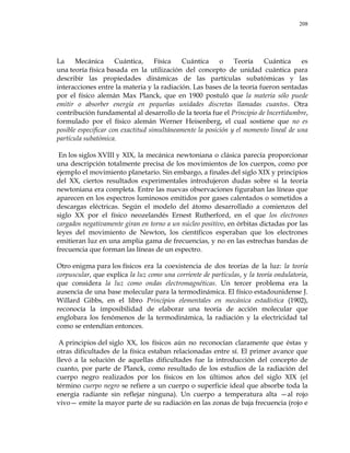 208
La Mecánica Cuántica, Física Cuántica o Teoría Cuántica es
una teoría física basada en la utilización del concepto de unidad cuántica para
describir las propiedades dinámicas de las partículas subatómicas y las
interacciones entre la materia y la radiación. Las bases de la teoría fueron sentadas
por el físico alemán Max Planck, que en 1900 postuló que la materia sólo puede
emitir o absorber energía en pequeñas unidades discretas llamadas cuantos. Otra
contribución fundamental al desarrollo de la teoría fue el Principio de Incertidumbre,
formulado por el físico alemán Werner Heisenberg, el cual sostiene que no es
posible especificar con exactitud simultáneamente la posición y el momento lineal de una
partícula subatómica.
En los siglos XVIII y XIX, la mecánica newtoniana o clásica parecía proporcionar
una descripción totalmente precisa de los movimientos de los cuerpos, como por
ejemplo el movimiento planetario. Sin embargo, a finales del siglo XIX y principios
del XX, ciertos resultados experimentales introdujeron dudas sobre si la teoría
newtoniana era completa. Entre las nuevas observaciones figuraban las líneas que
aparecen en los espectros luminosos emitidos por gases calentados o sometidos a
descargas eléctricas. Según el modelo del átomo desarrollado a comienzos del
siglo XX por el físico neozelandés Ernest Rutherford, en el que los electrones
cargados negativamente giran en torno a un núcleo positivo, en órbitas dictadas por las
leyes del movimiento de Newton, los científicos esperaban que los electrones
emitieran luz en una amplia gama de frecuencias, y no en las estrechas bandas de
frecuencia que forman las líneas de un espectro.
Otro enigma para los físicos era la coexistencia de dos teorías de la luz: la teoría
corpuscular, que explica la luz como una corriente de partículas, y la teoría ondulatoria,
que considera la luz como ondas electromagnéticas. Un tercer problema era la
ausencia de una base molecular para la termodinámica. El físico estadounidense J.
Willard Gibbs, en el libro Principios elementales en mecánica estadística (1902),
reconocía la imposibilidad de elaborar una teoría de acción molecular que
englobara los fenómenos de la termodinámica, la radiación y la electricidad tal
como se entendían entonces.
A principios del siglo XX, los físicos aún no reconocían claramente que éstas y
otras dificultades de la física estaban relacionadas entre sí. El primer avance que
llevó a la solución de aquellas dificultades fue la introducción del concepto de
cuanto, por parte de Planck, como resultado de los estudios de la radiación del
cuerpo negro realizados por los físicos en los últimos años del siglo XIX (el
término cuerpo negro se refiere a un cuerpo o superficie ideal que absorbe toda la
energía radiante sin reflejar ninguna). Un cuerpo a temperatura alta —al rojo
vivo— emite la mayor parte de su radiación en las zonas de baja frecuencia (rojo e
 