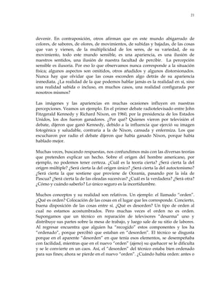 21
devenir. En contraposición, otros afirman que en este mundo abigarrado de
colores, de sabores, de olores, de movimientos, de subidas y bajadas, de las cosas
que van y vienen, de la multiplicidad de los seres, de su variedad, de su
movimiento, todo este mundo sensible, es una apariencia, es una ilusión de
nuestros sentidos, una ilusión de nuestra facultad de percibir. La percepción
sensible es ilusoria. Por eso lo que observamos nunca corresponde a la situación
física; algunos aspectos son omitidos, otros añadidos y algunos distorsionados.
Nunca hay que olvidar que las cosas esconden algo detrás de su apariencia
inmediata. ¿La realidad de la que podemos hablar jamás es la realidad en sí, sino
una realidad sabida o incluso, en muchos casos, una realidad configurada por
nosotros mismos?
Las imágenes y las apariencias en muchas ocasiones influyen en nuestras
percepciones. Veamos un ejemplo. En el primer debate radiotelevisado entre John
Fitzgerald Kennedy y Richard Nixon, en 1960, por la presidencia de los Estados
Unidos, los dos fueron ganadores. ¿Por qué? Quienes vieron por televisión el
debate, dijeron que ganó Kennedy, debido a la influencia que ejerció su imagen
fotogénica y saludable, contraria a la de Nixon, cansada y enfermiza. Los que
escucharon por radio el debate dijeron que había ganado Nixon, porque había
hablado mejor.
Muchas veces, buscando respuestas, nos confundimos más con las diversas teorías
que pretenden explicar un hecho. Sobre el origen del hombre americano, por
ejemplo, no podemos tener certeza. ¿Cuál es la teoría cierta? ¿Será cierta la del
origen múltiple? ¿Será cierta la del origen único? ¿Será cierta la del autoctonismo?
¿Será cierta la que sostiene que proviene de Oceanía, pasando por la isla de
Pascua? ¿Será cierta la de las oleadas sucesivas? ¿Cuál es la verdadera? ¿Será otra?
¿Cómo y cuándo saberlo? Lo único seguro es la incertidumbre.
Muchos conceptos y su realidad son relativos. Un ejemplo: el llamado ―orden‖.
¿Qué es orden? Colocación de las cosas en el lugar que les corresponde. Concierto,
buena disposición de las cosas entre sí. ¿Qué es desorden? Un tipo de orden al
cual no estamos acostumbrados. Pero muchas veces el orden no es orden.
Supongamos que un técnico en reparación de televisores ―desarma‖ uno y
distribuye sus partes sobre la mesa de trabajo, y luego sale de su sitio de labores.
Al regresar encuentra que alguien ha ―recogido‖ estos componentes y los ha
―ordenado‖, porque percibió que estaban en ―desorden‖. El técnico se disgusta
porque en el aparente ―desorden‖ en que tenía esos elementos, se desempeñaba
con facilidad, mientras que en el nuevo ―orden‖ (ajeno) su quehacer se le dificulta
y se le convierte en un caos. Así, el ―desorden‖ del técnico estaba bien ordenado
para sus fines; ahora se pierde en el nuevo ―orden‖. ¿Cuándo había orden: antes o
 