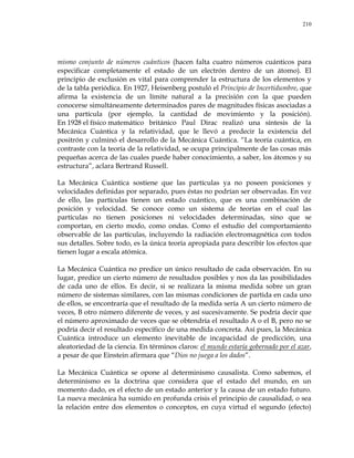 210
mismo conjunto de números cuánticos (hacen falta cuatro números cuánticos para
especificar completamente el estado de un electrón dentro de un átomo). El
principio de exclusión es vital para comprender la estructura de los elementos y
de la tabla periódica. En 1927, Heisenberg postuló el Principio de Incertidumbre, que
afirma la existencia de un límite natural a la precisión con la que pueden
conocerse simultáneamente determinados pares de magnitudes físicas asociadas a
una partícula (por ejemplo, la cantidad de movimiento y la posición).
En 1928 el físico matemático británico Paul Dirac realizó una síntesis de la
Mecánica Cuántica y la relatividad, que le llevó a predecir la existencia del
positrón y culminó el desarrollo de la Mecánica Cuántica. ―La teoría cuántica, en
contraste con la teoría de la relatividad, se ocupa principalmente de las cosas más
pequeñas acerca de las cuales puede haber conocimiento, a saber, los átomos y su
estructura‖, aclara Bertrand Russell.
La Mecánica Cuántica sostiene que las partículas ya no poseen posiciones y
velocidades definidas por separado, pues éstas no podrían ser observadas. En vez
de ello, las partículas tienen un estado cuántico, que es una combinación de
posición y velocidad. Se conoce como un sistema de teorías en el cual las
partículas no tienen posiciones ni velocidades determinadas, sino que se
comportan, en cierto modo, como ondas. Como el estudio del comportamiento
observable de las partículas, incluyendo la radiación electromagnética con todos
sus detalles. Sobre todo, es la única teoría apropiada para describir los efectos que
tienen lugar a escala atómica.
La Mecánica Cuántica no predice un único resultado de cada observación. En su
lugar, predice un cierto número de resultados posibles y nos da las posibilidades
de cada uno de ellos. Es decir, si se realizara la misma medida sobre un gran
número de sistemas similares, con las mismas condiciones de partida en cada uno
de ellos, se encontraría que el resultado de la medida sería A un cierto número de
veces, B otro número diferente de veces, y así sucesivamente. Se podría decir que
el número aproximado de veces que se obtendría el resultado A o el B, pero no se
podría decir el resultado específico de una medida concreta. Así pues, la Mecánica
Cuántica introduce un elemento inevitable de incapacidad de predicción, una
aleatoriedad de la ciencia. En términos claros: el mundo estaría gobernado por el azar,
a pesar de que Einstein afirmara que ―Dios no juega a los dados‖.
La Mecánica Cuántica se opone al determinismo causalista. Como sabemos, el
determinismo es la doctrina que considera que el estado del mundo, en un
momento dado, es el efecto de un estado anterior y la causa de un estado futuro.
La nueva mecánica ha sumido en profunda crisis el principio de causalidad, o sea
la relación entre dos elementos o conceptos, en cuya virtud el segundo (efecto)
 