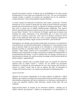 211
procede del primero (causa), al afirmar que la probabilidad es la única noción
fundamental en la que basar una explicación de lo real. ―Por eso los pensadores
actuales tienden a sustituir el concepto de causalidad por los de condición y
condicionamiento‖ (Nueva Enciclopedia Temática Planeta).
La teoría cuántica ha eliminado la distinción entre ondas y partículas. ―Newton
pensaba que la luz consiste en partículas que emite la fuente luminosa; Huyegens
pensaba que está formada por ondas. La opinión de Huygens prevaleció, y hasta
hace poco se pensó que se hallaba definitivamente establecida. Pero nuevos
hechos experimentales parecen requerir que la luz esté compuesta de partículas, a
las que llamó ―fotones‖. Por el contrario, De Broglie sugirió que la materia está
formada por ondas. Finalmente, se ha demostrado que en la física todo puede
explicarse por la hipótesis corpuscular tanto como por la hipótesis ondulatoria. Por lo
tanto, no hay diferencia física entre una y otra, y puede adoptarse cualquiera de
ellas en cualquier problema, según sea más conveniente‖, precisa Russell.
Supongamos, por ejemplo, que deseamos determinar la posición y la velocidad de
una partícula en un momento determinado: si obtenemos un valor bastante exacto
para la posición, habrá un error grande en la velocidad, y si determinamos con
bastante precisión la velocidad, habrá un error grande en lo que respecta a la
posición. ―Algo similar ocurrirá con lo concerniente a la energía y el tiempo: si
medimos muy exactamente la energía, será grande el margen de incertidumbre en
la determinación del tiempo en que el sistema tiene esa energía, mientras que si
determinamos el tiempo con mucha exactitud, la energía se hará incierta dentro de
límites amplios‖, agrega Russell.
Las partículas cuánticas sólo se pueden definir como un conjunto de relaciones
internas entre su estado "actual" y "virtual". En ese sentido son puramente
dialécticas. La medición de estas partículas de una u otra manera sólo nos lleva a
conocer su estado "actual" que es sólo un aspecto del todo. Se denomina el
"colapso de la función onda", y se expresa en el principio de indeterminación.
Aportes de Einstein
Algunos de los avances importantes en la teoría cuántica se debieron a Albert
Einstein, que empleó el concepto del cuanto introducido por Planck para explicar
determinadas propiedades del efecto fotoeléctrico, un fenómeno experimental en
el que una superficie metálica emite electrones cuando incide sobre ella una
radiación.
Según la teoría clásica, la energía de los electrones emitidos —medida por la
tensión eléctrica que generan— debería ser proporcional a la intensidad de la
 