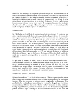 212
radiación. Sin embargo, se comprobó que esta energía era independiente de la
intensidad —que sólo determinaba el número de electrones emitidos— y dependía
exclusivamente de la frecuencia de la radiación. Cuanto mayor es la frecuencia de
la radiación incidente, mayor es la energía de los electrones; por debajo de una
determinada frecuencia crítica, no se emiten electrones. Einstein explicó estos
fenómenos suponiendo que un único cuanto de energía radiante expulsa un único
electrón del metal. La energía del cuanto es proporcional a la frecuencia, por lo
que la energía del electrón depende de la frecuencia.
El aporte de Bohr
En 1911 Rutherford estableció la existencia del núcleo atómico. A partir de los
datos experimentales de la dispersión de partículas alfa por núcleos de átomos de
oro, supuso que cada átomo está formado por un núcleo denso y con carga positiva,
rodeado por electrones cargados negativamente que giran en torno al núcleo como los
planetas alrededor del Sol. La teoría electromagnética clásica desarrollada por el
físico británico James Clerk Maxwell predecía inequívocamente que un electrón
que girara en torno a un núcleo radiaría continuamente energía electromagnética
hasta perder toda su energía, y acabaría cayendo en el núcleo. Por tanto, según la
teoría clásica, el átomo descrito por Rutherford sería inestable. Esta dificultad llevó
al físico danés Niels Bohr a postular, en 1913, que la teoría clásica no es válida en
el interior del átomo y que los electrones se desplazan en órbitas fijas. Cada cambio de
órbita de un electrón corresponde a la absorción o emisión de un cuanto de
radiación.
La aplicación de la teoría de Bohr a átomos con más de un electrón resultó difícil.
Las ecuaciones matemáticas para el siguiente átomo más sencillo, el de helio,
fueron resueltas durante la segunda y tercera década del siglo XX, pero los
resultados no concordaban exactamente con los datos experimentales. Para
átomos más complejos sólo pueden obtenerse soluciones aproximadas de las
ecuaciones, y se ajustan sólo parcialmente a las observaciones.
El aporte de la Mecánica Ondulatoria
El físico francés Louis Victor de Broglie sugirió en 1924 que, puesto que las ondas
electromagnéticas muestran algunas características corpusculares, las partículas
también deberían presentar en algunos casos propiedades ondulatorias. Esta
predicción fue verificada experimentalmente pocos años después por los físicos
estadounidenses Clinton Davisson y Lester Halbert Germer y el físico británico
George Paget Thomson, quienes mostraron que un haz de electrones dispersado
por un cristal da lugar a una figura de difracción característica de una onda. El
 