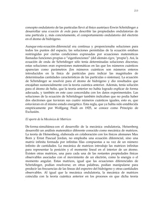 213
concepto ondulatorio de las partículas llevó al físico austriaco Erwin Schrödinger a
desarrollar una ecuación de onda para describir las propiedades ondulatorias de
una partícula y, más concretamente, el comportamiento ondulatorio del electrón
en el átomo de hidrógeno.
Aunque esta ecuación diferencial era continua y proporcionaba soluciones para
todos los puntos del espacio, las soluciones permitidas de la ecuación estaban
restringidas por ciertas condiciones expresadas por ecuaciones matemáticas
llamadas funciones propias o ―eigenfunciones‖ (del alemán eigen, ‗propio‘). Así, la
ecuación de onda de Schrödinger sólo tenía determinadas soluciones discretas;
estas soluciones eran expresiones matemáticas en las que los números cuánticos
aparecían como parámetros (los números cuánticos son números enteros
introducidos en la física de partículas para indicar las magnitudes de
determinadas cantidades características de las partículas o sistemas). La ecuación
de Schrödinger se resolvió para el átomo de hidrógeno y dio resultados que
encajaban sustancialmente con la teoría cuántica anterior. Además, tenía solución
para el átomo de helio, que la teoría anterior no había logrado explicar de forma
adecuada, y también en este caso concordaba con los datos experimentales. Las
soluciones de la ecuación de Schrödinger también indicaban que no podía haber
dos electrones que tuvieran sus cuatro números cuánticos iguales, esto es, que
estuvieran en el mismo estado energético. Esta regla, que ya había sido establecida
empíricamente por Wolfgang Pauli en 1925, se conoce como Principio de
Exclusión.
El aporte de la Mecánica de Matrices
De forma simultánea con el desarrollo de la mecánica ondulatoria, Heisenberg
desarrolló un análisis matemático diferente conocido como mecánica de matrices.
La teoría de Heisenberg, elaborada en colaboración con los físicos alemanes Max
Born y Ernst Pascual Jordan, no empleaba una ecuación diferencial, sino una
matriz infinita formada por infinitas filas compuestas a su vez de un número
infinito de cantidades. La mecánica de matrices introdujo las matrices infinitas
para representar la posición y el momento lineal en el interior de un átomo.
Existen otras matrices, una para cada una de las restantes propiedades físicas
observables asociadas con el movimiento de un electrón, como la energía o el
momento angular. Estas matrices, igual que las ecuaciones diferenciales de
Schrödinger, podían resolverse; en otras palabras, podían manipularse para
predecir las frecuencias de las líneas del espectro del hidrógeno y otras cantidades
observables. Al igual que la mecánica ondulatoria, la mecánica de matrices
coincidía con la teoría cuántica anterior en los procesos en que dicha teoría
 