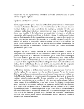 214
concordaba con los experimentos, y también explicaba fenómenos que la teoría
anterior no podía explicar.
Significado de la Mecánica Cuántica
Schrödinger demostró que la mecánica ondulatoria y la mecánica de matrices son
versiones matemáticas diferentes de una misma teoría, hoy denominada Mecánica
Cuántica. Incluso en el caso del átomo de hidrógeno, formado por sólo dos
partículas, ambas interpretaciones matemáticas son muy complejas. El siguiente
átomo más sencillo, el de helio, tiene tres partículas, e incluso en el sistema
matemático relativamente sencillo de la dinámica clásica, el problema de los tres
cuerpos (la descripción de las interacciones mutuas de tres cuerpos distintos) no se
puede resolver por completo. Sin embargo, sí es posible calcular los niveles de
energía. Al aplicar la matemática mecanocuántica a situaciones complejas, los
físicos pueden emplear alguna de las muchas formulaciones matemáticas. La
elección depende de la conveniencia de la formulación para obtener soluciones
aproximadas apropiadas.
Aunque la Mecánica Cuántica describe el átomo exclusivamente a través de
interpretaciones matemáticas de los fenómenos observados, puede decirse a
grandes rasgos que en la actualidad se considera que el átomo está formado por
un núcleo rodeado por una serie de ondas estacionarias; estas ondas tienen
máximos en puntos determinados, y cada onda estacionaria representa una órbita.
El cuadrado de la amplitud de la onda en cada punto en un momento dado es una
medida de la probabilidad de que un electrón se encuentre allí. Ya no puede
decirse que un electrón esté en un punto determinado en un momento dado.
La Mecánica Cuántica se dedica exclusivamente a lo que se puede observar, no
intenta explicar lo que ocurre entre las medidas tomadas. No así las teorías
clásicas, que de hecho son descripciones completas de lo que ocurre, se mida o no.
En la Mecánica Cuántica el experimentador forma parte directa de la teoría. Se
predicen todos los valores posibles de una medición, pero cuando de hecho se
realiza un experimento, no se predice el valor concreto del resultado. Sólo se
puede conocer la probabilidad de lo que va a ocurrir. En algunos experimentos
ocurre algo que es mucho más probable que las demás posibilidades, por lo tanto
en la mayoría de las ocasiones será el resultado, pero de tanto en tanto ocurrirá
algo menos probable. Es imposible predecir lo que va a ocurrir; la única manera de
descubrirlo es haciendo las medidas adecuadas. Lo que se mide depende de si se
sabe cuál de los caminos posibles se ha tomado. Así cualquier conocimiento
adicional, que sólo se puede obtener tomando una medida adicional, cambia el
resultado del primer experimento.
 