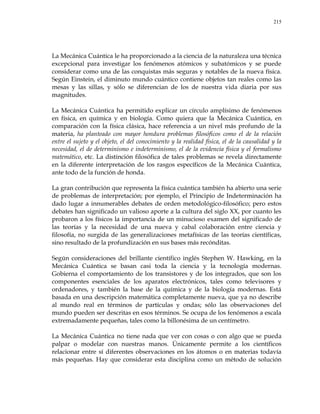 215
La Mecánica Cuántica le ha proporcionado a la ciencia de la naturaleza una técnica
excepcional para investigar los fenómenos atómicos y subatómicos y se puede
considerar como una de las conquistas más seguras y notables de la nueva física.
Según Einstein, el diminuto mundo cuántico contiene objetos tan reales como las
mesas y las sillas, y sólo se diferencian de los de nuestra vida diaria por sus
magnitudes.
La Mecánica Cuántica ha permitido explicar un círculo amplísimo de fenómenos
en física, en química y en biología. Como quiera que la Mecánica Cuántica, en
comparación con la física clásica, hace referencia a un nivel más profundo de la
materia, ha planteado con mayor hondura problemas filosóficos como el de la relación
entre el sujeto y el objeto, el del conocimiento y la realidad física, el de la causalidad y la
necesidad, el de determinismo e indeterminismo, el de la evidencia física y el formalismo
matemático, etc. La distinción filosófica de tales problemas se revela directamente
en la diferente interpretación de los rasgos específicos de la Mecánica Cuántica,
ante todo de la función de honda.
La gran contribución que representa la física cuántica también ha abierto una serie
de problemas de interpretación; por ejemplo, el Principio de Indeterminación ha
dado lugar a innumerables debates de orden metodológico-filosófico; pero estos
debates han significado un valioso aporte a la cultura del siglo XX, por cuanto les
probaron a los físicos la importancia de un minucioso examen del significado de
las teorías y la necesidad de una nueva y cabal colaboración entre ciencia y
filosofía, no surgida de las generalizaciones metafísicas de las teorías científicas,
sino resultado de la profundización en sus bases más recónditas.
Según consideraciones del brillante científico inglés Stephen W. Hawking, en la
Mecánica Cuántica se basan casi toda la ciencia y la tecnología modernas.
Gobierna el comportamiento de los transistores y de los integrados, que son los
componentes esenciales de los aparatos electrónicos, tales como televisores y
ordenadores, y también la base de la química y de la biología modernas. Está
basada en una descripción matemática completamente nueva, que ya no describe
al mundo real en términos de partículas y ondas; sólo las observaciones del
mundo pueden ser descritas en esos términos. Se ocupa de los fenómenos a escala
extremadamente pequeñas, tales como la billonésima de un centímetro.
La Mecánica Cuántica no tiene nada que ver con cosas o con algo que se pueda
palpar o modelar con nuestras manos. Únicamente permite a los científicos
relacionar entre sí diferentes observaciones en los átomos o en materias todavía
más pequeñas. Hay que considerar esta disciplina como un método de solución
 
