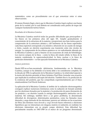 216
matemático, como un procedimiento con el que armonizar entre sí estas
observaciones.
El mismo Einstein llegó a decir que la Mecánica Cuántica logró explicar una buena
parte de la verdad, por lo cual debería ser considerada como piedra de toque del
cualquier fundamento teórico futuro.
Resultados de la Mecánica Cuántica
La Mecánica Cuántica resolvió todas las grandes dificultades que preocupaban a
los físicos en los primeros años del siglo XX. Amplió gradualmente el
conocimiento de la estructura de la materia y proporcionó una base teórica para la
comprensión de la estructura atómica y del fenómeno de las líneas espectrales:
cada línea espectral corresponde a la emisión o absorción de un cuanto de energía
o fotón, cuando un electrón experimenta una transición entre dos niveles de
energía. La comprensión de los enlaces químicos se vio radicalmente alterada por
la Mecánica Cuántica y pasó a basarse en las ecuaciones de onda de Schrödinger.
Los nuevos campos de la física —como la física del estado sólido, la física de la
materia condensada, la superconductividad, la física nuclear o la física de
partículas elementales— se han apoyado firmemente en la Mecánica Cuántica.
Avances posteriores
Desde 1925 no se han encontrado deficiencias fundamentales en la Mecánica
Cuántica, aunque se ha debatido si la teoría debe o no considerarse completa. En
la década de 1930, la aplicación de la Mecánica Cuántica y la relatividad especial a
la teoría del electrón permitió al físico británico Paul Dirac formular una ecuación
que implicaba la existencia del espín del electrón. También llevó a la predicción de
la existencia del positrón, que fue comprobada experimentalmente por el físico
estadounidense Carl David Anderson.
La aplicación de la Mecánica Cuántica al ámbito de la radiación electromagnética
consiguió explicar numerosos fenómenos como la radiación de frenado (emitida
por los electrones frenados por la materia) y la producción de pares (formación de
un positrón y un electrón cuando la energía electromagnética interactúa con la
materia). Sin embargo, también llevó a un grave problema, la denominada
dificultad de divergencia: determinados parámetros, como las llamadas masa
desnuda y carga desnuda de los electrones, parecen ser infinitos en las ecuaciones
de Dirac (los términos masa desnuda y carga desnuda hacen referencia a electrones
hipotéticos que no interactúan con ninguna materia ni radiación; en realidad, los
electrones interactúan con su propio campo eléctrico). Esta dificultad fue
parcialmente resuelta en 1947-1949 en el marco de un programa denominado
 