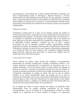 217
renormalización, desarrollado por el físico japonés Shin‘ichirō Tomonaga, los
físicos estadounidenses Julian S. Schwinger y Richard Feynman y el físico
estadounidense de origen británico Freeman Dyson. En este programa se toman la
masa y carga desnudas del electrón como infinitas de modo que otras cantidades
físicas infinitas se cancelen en las ecuaciones. La renormalización aumentó mucho
la precisión en los cálculos de la estructura de los átomos a partir de los principios
fundamentales.
Perspectivas de futuro
La Mecánica Cuántica está en la base de los intentos actuales de explicar la
interacción nuclear fuerte y desarrollar una teoría unificada para todas las fuerzas
fundamentales de la materia. No obstante, existen dudas sobre si la mecánica es o
no completa. La dificultad de divergencia, por ejemplo, sólo se ha resuelto en
parte. Igual que la mecánica newtoniana fue corregida por la Mecánica Cuántica y
la relatividad, muchos científicos —Einstein era uno de ellos— estaban
convencidos de que la Mecánica Cuántica también experimentará cambios
profundos en el futuro. Por ejemplo, existen grandes contradicciones teóricas entre
la Mecánica Cuántica y la teoría del caos, que empezó a desarrollarse rápidamente
en la década de 1980. Los físicos teóricos como el británico Stephen Hawking
siguen haciendo esfuerzos para desarrollar un sistema que englobe tanto la
relatividad como la Mecánica Cuántica.
Teoría cuántica de los campos
Teoría cuántica de campos, teoría formal que, mediante el procedimiento
denominado de segunda cuantificación, extiende la Mecánica Cuántica a los
campos dinámicos, proporcionando la explicación de fenómenos que no se
pueden interpretar a la luz de la teoría clásica. La teoría explica, por ejemplo, el
proceso de creación y absorción de partículas durante los casos de colisión; la
creación de parejas de partículas en presencia de energía suficientemente alta, y su
consiguiente aniquilación; la energía de punto cero, por la cual un sistema
cuántico, en su estado fundamental, posee una energía que no es nula; la
existencia de la antimateria, por la que a cada partícula elemental corresponde una
partícula igual en todo a ella, pero diferente por la carga eléctrica o por alguna
otra propiedad cuántica, y también, en el ámbito de la física del estado sólido, los
fenómenos de la superconductividad y de la superfluidez.
En el modelo que ofrece la teoría cuántica de campos, las partículas están
representadas como los estados excitados cuantizados de los campos
correspondientes. Así, en el ámbito de la electrodinámica cuántica—la teoría
surgida de la aplicación de la teoría cuántica de campos a la interacción
 